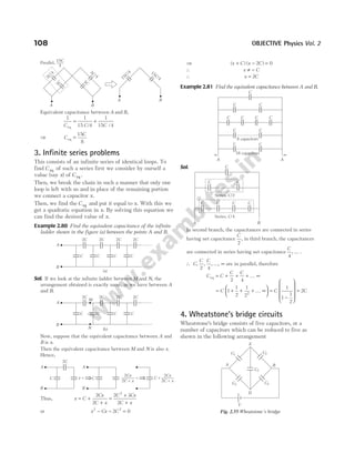 Equivalent capacitance between A and B,
1 1
15 4
1
15 4
C C C
eq
= +
/ /
⇒ C
C
eq =
15
8
3. Infinite series problems
This consists of an infinite series of identical loops. To
find C eq of such a series first we consider by ourself a
value (say x) of C eq .
Then, we break the chain in such a manner that only one
loop is left with us and in place of the remaining portion
we connect a capacitor x.
Then, we find the C eq and put it equal to x. With this we
get a quadratic equation in x. By solving this equation we
can find the desired value of x.
Example 2.80 Find the equivalent capacitance of the infinite
ladder shown in the figure (a) between the points A and B.
Sol. If we look at the infinite ladder between M and N, the
arrangement obtained is exactly same, as we have between A
and B.
Now, suppose that the equivalent capacitance between A and
B is x.
Then the equivalent capacitance between M and N is also x.
Hence,
Thus, x C
Cx
C x
= +
+
2
2
=
+
+
2 3
2
2
C Cx
C x
or x Cx C
2 2
2 0
− − =
⇒ ( ) ( )
x C x C
+ − =
2 0
∴ x C
≠ −
∴ x C
= 2
Example 2.81 Find the equivalent capacitance between A and B.
Sol.
In second branch, the capacitances are connected in series
having net capacitance
C
2
, in third branch, the capacitances
are connected in series having net capacitance
C
4
, … .
∴ C
C C
, , , ...,
2 4
∞ are in parallel, therefore
C C
C C
eq = + + + ∞
2 4
K
= + + + ∞






C 1
1
2
1
22
K =
−










=
C C
1
1
1
2
2
4. Wheatstone’s bridge circuits
Wheatstone’s bridge consists of five capacitors, or a
number of capacitors which can be reduced to five as
shown in the following arrangement
108 OBJECTIVE Physics Vol. 2
3
/4
C
3C
3
/4
C
3C
A B
A B
15
/4
C
15
/4
C
15
4
C
Parallel,
C C C C
2C 2C 2C 2C
A
B
(a)
C C C C
2C 2C 2C 2C
A
B
N
M
(b)
A
B
C x
2C
=
A
B
C
2
2 +
Cx
C x
=
2
2 +
Cx
C x
C +
⇒ ⇒
C
C C
C C C C
C C
C C
8 capacitors
16 capacitors
A A
∞
∞
C
C C
C C C C
Series, /2
C
A B
Series, /4
C
A B
E
D
C1 C2
C5
C3 C4
V
Fig. 2.55 Wheatstone’s bridge
 