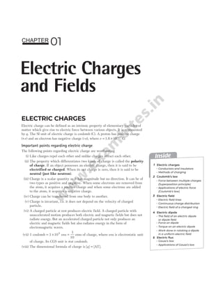 ELECTRIC CHARGES
Electric charge can be defined as an intrinsic property of elementary particles of
matter which give rise to electric force between various objects. It is represented
by q. The SI unit of electric charge is coulomb (C). A proton has positive charge
( )
+e and an electron has negative charge (−e), where e = × −
1.6 10 C
19
.
Important points regarding electric charge
The following points regarding electric charge are worthnoting
(i) Like charges repel each other and unlike charges attract each other.
(ii) The property which differentiates two kinds of charge is called the polarity
of charge. If an object possesses an electric charge, then it is said to be
electrified or charged. When its net charge is zero, then it is said to be
neutral (just like neutron).
(iii) Charge is a scalar quantity as it has magnitude but no direction. It can be of
two types as positive and negative. When some electrons are removed from
the atom, it acquires a positive charge and when some electrons are added
to the atom, it acquires a negative charge.
(iv) Charge can be transferred from one body to another.
(v) Charge is invariant, i.e. it does not depend on the velocity of charged
particle.
(vi) A charged particle at rest produces electric field. A charged particle with
unaccelerated motion produces both electric and magnetic fields but does not
radiate energy. But an accelerated charged particle not only produces an
electric and magnetic fields but also radiates energy in the form of
electromagnetic waves.
(vii) 1 coulomb = ×
3 109
esu =
1
10
emu of charge, where esu is electrostatic unit
of charge. Its CGS unit is stat coulomb.
(viii) The dimensional formula of charge is [ ] AT
q = [ ].
01
Electric Charges
and Fields
CHAPTER
Inside
1
2
3
Electric charges
Coulomb’s law
Electric field
Conductors and insulators
Force between multiple charges
(Superposition principle)
Applications of electric force
(Coulomb’s law)
Applications of Gauss’s law
Electric dipole
Methods of charging
Electric field lines
Continuous charge distribution
Electric field of a charged ring
Electric flux
Gauss’s law
The field of an electric dipole
or dipole field
Torque on an electric dipole
Force on dipole
Work done in rotating a dipole
in a uniform electric field
4
5
 