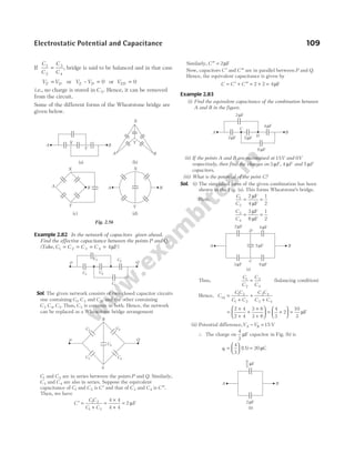 If
C
C
C
C
1
2
3
4
= , bridge is said to be balanced and in that case
V V
E D
= or V V
E D
– = 0 or VED = 0
i.e., no charge is stored in C 5. Hence, it can be removed
from the circuit.
Some of the different forms of the Wheatstone bridge are
given below.
Example 2.82 In the network of capacitors given ahead.
Find the effective capacitance between the points P and Q.
(Take, C C C C
1 2 3 4 4
= = = = µF)
Sol. The given network consists of two closed capacitor circuits
one containing C1, C3 and C5, and the other containing
C C C
2 4 5
, . Thus, C5 is common in both. Hence, the network
can be replaced as a Wheatstone bridge arrangement
C1 and C2 are in series between the points P and Q. Similarly,
C3 and C4 are also in series. Suppose the equivalent
capacitance of C1 and C2 is ′
C and that of C3 and C4 is ′′
C .
Then, we have
′ =
+
=
×
+
=
C
C C
C C
1 2
1 2
4 4
4 4
2 µF
Similarly, ′′ =
C 2µF
Now, capacitors ′
C and ′′
C are in parallel between P and Q.
Hence, the equivalent capacitance is given by
C C C
= ′ + ′′ = + =
2 2 4µF
Example 2.83
(i) Find the equivalent capacitance of the combination between
A and B in the figure.
(ii) If the points A and B are maintained at 15V and 0V
respectively, then find the charges on 3 µF, 4 µF and 5 µF
capacitors.
(iii) What is the potential of the point C?
Sol. (i) The simplified form of the given combination has been
shown in the Fig. (a). This forms Wheatstone’s bridge.
Here,
C
C
1
2
2
4
1
2
= =
µ
µ
F
F
C
C
3
4
3
6
1
2
= =
µ
µ
F
F
Thus,
C
C
C
C
1
2
3
4
= (balancing condition)
Hence, C
C C
C C
C C
C C
eq =
+
+
+
1 2
1 2
3 4
3 4
=
×
+
+
×
+





 = +





 =
2 4
2 4
3 6
3 6
4
3
2
10
3
µF
(ii) Potential difference,V V
A B
− = 15 V
∴ The charge on
4
3
µF capacitor in Fig. (b) is
q1
4
3
15 20
=





 =
( ) C
µ
Electrostatic Potential and Capacitance 109
X
Y
B
A
Y
B
A
B B
A
X
X
A
Y
X
Y
(a) (b)
(c) (d)
Fig. 2.56
Q
P
C1 C2
C3 C5
C4
P Q
R
S
C1
C2
C3 C4
C5
B
A
2 F
µ
3 F
µ 5 F
µ
4 F
µ
C
D
6 F
µ
A B
5 F
µ
2 F
µ 4 F
µ
D
C
3 F
µ 6 F
µ
(a)
A B
F
µ
2 F
µ
(b)
4
3
 