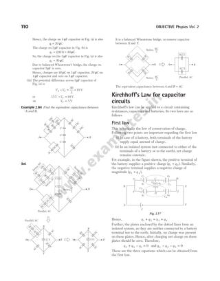 Hence, the charge on 4 µF capacitor in Fig. (a) is also
q1 20
= µC
The charge on 2 µF capacitor in Fig. (b) is
q2 2 15 30
= =
( (
) ) C
µ
So, the charge on the 3 µF capacitor in Fig. (a) is also
q2 30
= µC
Due to balanced Wheatstone’s bridge, the charge on
capacitor 5µF is zero.
Hence, charges are 30 µC on 3 µF capacitor, 20 µC on
4 µF capacitor and zero on 5 µF capacitor.
(iii) The potential difference across 3 µF capacitor of
Fig. (a) is
V V
A C
− = =
30
3
10 V
or 15 10
V VC
− = V
⇒ VC = 5 V
Example 2.84 Find the equivalent capacitance between
A and B.
Sol.
It is a balanced Wheatstone bridge, so remove capacitor
between X and Y.
The equivalent capacitance between A and B C
= 4
Kirchhoff’s Law for capacitor
circuits
Kirchhoff’s law can be applied to a circuit containing
resistances, capacitors and batteries. Its two laws are as
follows
First law
This is basically the law of conservation of charge.
Following two points are important regarding the first law
(i) In case of a battery, both terminals of the battery
supply equal amount of charge.
(ii) In an isolated system (not connected to either of the
terminals of a battery or to the earth), net charge
remains constant.
For example, in the figure shown, the positive terminal of
the battery supplies a positive charge ( )
q q
1 2
+ . Similarly,
the negative terminal supplies a negative charge of
magnitude ( )
q q
3 4
+ .
Hence, q q q q
1 2 3 4
+ = +
Further, the plates enclosed by the dotted lines form an
isolated system, as they are neither connected to a battery
terminal nor to the earth. Initially, no charge was present
on these plates. Hence, after charging net charge on these
plates should be zero. Therefore,
q q q
3 5 1 0
+ − = and q q q
4 2 5 0
− − =
These are the three equations which can be obtained from
the first law.
110 OBJECTIVE Physics Vol. 2
9
C
1
8
C
3
C
9
C
1
8
C
2
C
2
C
2
C
8
C
1
2
C
2
4
C
C
C
C
A B
9
C
1
8
C
3
C
9
C
1
8
C
2
C
2
C
2
C
8
C
1
2
C
2
4
C
C
C
C
A B
S
e
r
i
e
s
,
2
C
S
e
r
i
e
s
,
4
C
S
e
r
i
e
s
,
6
C
Series,C
3
Parallel, 4C
6
C
2
C
2
C
4
C
4
C
A B
8
C
2
C
4
C
4
C
A B
C/3
X
Y
Y
X
Parallel, 8C
C/3
8
C
2
C
4
C
4
C
A B
8 /3
C
4 /3
C
A B
Series, 8
3
C
Series, 4
3
C Parallel, 4C
A
B
C
D
E
F
G H
I J
V
+ –
+ –
+ –
+ –
q1
q2
q3
q4
q5
C1
C2
C3
C4
C5 +
–
Fig. 2.57
 