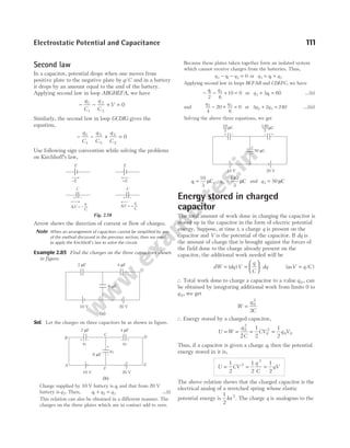 Second law
In a capacitor, potential drops when one moves from
positive plate to the negative plate by q C
/ and in a battery
it drops by an amount equal to the emf of the battery.
Applying second law in loop ABGHEFA, we have
− − + =
q
C
q
C
V
1
1
3
3
0
Similarly, the second law in loop GCDIG gives the
equation,
− − + =
q
C
q
C
q
C
1
1
5
5
2
2
0
Use following sign convention while solving the problems
on Kirchhoff’s law,
Arrow shows the direction of current or flow of charges.
Note When an arrangement of capacitors cannot be simplified by any
of the method discussed in the previous section, then we need
to apply the Kirchhoff’s law to solve the circuit.
Example 2.85 Find the charges on the three capacitors shown
in figure.
Sol. Let the charges on three capacitors be as shown in figure.
Charge supplied by 10 V battery is q1 and that from 20 V
battery is q2. Then, q q q
1 2 3
+ = …(i)
This relation can also be obtained in a different manner. The
charges on the three plates which are in contact add to zero.
Because these plates taken together form an isolated system
which cannot receive charges from the batteries. Thus,
q q q
3 1 2 0
− − = or q q q
3 1 2
= +
Applying second law in loops BCFAB and CDEFC, we have
− − + =
q q
1 3
2 6
10 0 or q q
3 1
3 60
+ = …(ii)
and
q q
2 3
4
20
6
0
− + = or 3 2 240
2 3
q q
+ = …(iii)
Solving the above three equations, we get
q1
10
3
= µC, q2
140
3
= µC and q3 50
= µC
Energy stored in charged
capacitor
The total amount of work done in charging the capacitor is
stored up in the capacitor in the form of electric potential
energy. Suppose, at time t, a charge q is present on the
capacitor and V is the potential of the capacitor. If dq is
the amount of charge that is brought against the forces of
the field done to the charge already present on the
capacitor, the additional work needed will be
dW dq V
q
C
dq
= =





 ⋅
( ) ( / )
asV q C
=
∴ Total work done to charge a capacitor to a value q 0 , can
be obtained by integrating additional work from limits 0 to
q 0, we get
W
q
C
= 0
2
2
∴ Energy stored by a charged capacitor,
U W
q
C
= = 0
2
2
= =
1
2
1
2
0
2
0 0
CV q V
Thus, if a capacitor is given a charge q, then the potential
energy stored in it is,
U CV
q
C
qV
= = =
1
2
1
2
1
2
2
2
The above relation shows that the charged capacitor is the
electrical analog of a stretched spring whose elastic
potential energy is
1
2
2
kx . The charge q is analogous to the
Electrostatic Potential and Capacitance 111
E
–E
E
+E
C
+ –
∆V = –
q
C
∆V = +
q
C
C
+ –
Fig. 2.58
2 F
µ 4 F
µ
6 F
µ
10 V 20 V
(a)
2 F
µ 4 F
µ
6 F
µ
10 V 20 V
+ – – +
+
–
q1 q2
q3
A
B
C
D
E
F
(b)
10 V 20 V
50 C
µ
+ – – +
+
–
µC
10
3
µC
140
3
 