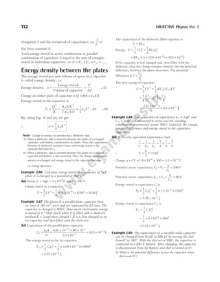 elongation x and the reciprocal of capacitance, i.e.
1
C
to
the force constant k.
Total energy stored in series combination or parallel
combination of capacitors is equal to the sum of energies
stored in individual capacitors, i.e.U U U U
= + + +
1 2 3 ... .
Energy density between the plates
The energy stored per unit volume of space in a capacitor
is called energy density, i.e.
Energy density, u
U
Ad
= =
Energy stored
Volume of capacitor
…(i)
Charge on either plate of capacitor is Q A EA
= =
σ ε0
Energy stored in the capacitor is
U
Q
C
EA
A d
E Ad
= =
⋅
= ⋅
2
0
2
0
0
2
2 2
1
2
( )
/
ε
ε
ε …(ii)
By, using Eqs. (i) and (ii), we get
∴ u E
=
1
2
0
2
ε
Note Change in energy on introducing a dielectric slab.
(i) When a dielectric slab is inserted between the plates of a charged
capacitor, with battery connected to its plates. Then, the capacitance
becomes K (dielectric constant) times and energy stored in the
capacitor becomes KU0.
(ii) When a dielectric slab is inserted between the plates of a charged
capacitor and battery is disconnected. Then, the charge on the plates
remains unchanged and energy stored in the capacitor becomes
U
K
0,
i.e. energy decreases.
Example 2.86 Calculate energy stored in a capacitor of 5µF
when it is charged to a potential of 250 V?
Sol. Given, C = = × −
5 5 10 6
µF F andV = 250 V
Energy stored in a capacitor,
U CV
=
1
2
2
= × × ×
−
1
2
5 10 250
6 2
( ) ( ) = 0156
. J
Example 2.87 The plates of a parallel plate capacitor have
an area of 90 2
cm each and are separated by 2 5
. mm. The
capacitor is charged to 400V. How much electrostatic energy
is stored in it ? How much when it is filled with a dielectric
medium K = 3 and then charged ? If it is first charged as an
air capacitor and then filled with the dielectric.
Sol. Capacitance of the parallel plate capacitor,
C
A
d
0
0
=
ε
=
× × ×
×
− −
−
8 85 10 90 10
2 5 10
12 4
3
.
.
= × −
319 10 11
. F
The energy stored in the air-capacitor,
U C V
0 0 0
2 11
1
2
1
2
319 10
= = × × −
( . ) × ( )
400 2
= 2.55 × −
10 6
J
The capacitance of the dielectric filled capacitor is
C KC
= 0
Energy, U CV KC V
= =
1
2
1
2
0
2
0 0
2
= = × × −
KU0
6
3 2 55 10
( . ) = × −
765 10 6
. J
If the capacitor is first charged and, then filled with the
dielectric, then the charge remains constant but the potential
difference between the plates decreases. The potential
difference isV
V
K
= 0
.
The new energy of capacitor,
U CV KC V K
= =
1
2
1
2
2
0 0
2
( ) ( / )
=





 =
1 1
2
0 0
2 0
K
C V
U
K
=
×
= ×
−
−
2 55 10
3
8 5 10
6
7
.
.
J
J
Example 2.88 Two capacitors of capacitance C F
1 2
= µ and
C F
2 8
= µ are connected in series and the resulting
combination is connected across 300V. Calculate the charge,
potential difference and energy stored in the capacitors
separately.
Sol. If C is the equivalent capacitance, then
1 1 1 1
2
1
8
5
8
1 2
C C C
= + = + =
∴ C = =
8
5
1.6 F
µ
Charge, q CV
= = × × = ×
− −
1.6 4.8 C
10 300 10
6 4
Potential across capacitance, C V
q
C
1 1
1
240
= = = V
Potential across capacitance, C V
q
C
2 2
2
60
= = = V
Energy stored in capacitance C1 is
U CV
1 1 1
2 6 2
1
2
1
2
2 10 240
= = × × ×
−
( )
= × −
5.76 J
10 2
Energy stored in capacitance C2 is
U C V
2 2 2
2
1
2
=
= × × ×
−
1
2
8 10 60
6 2
( )
= × −
1.44 J
10 2
Example 2.89 The capacitance of a variable radio capacitor
can be changed from 50 pF to 200 pF by turning the dial
from 0° to 180°. With the dial set at 180°, the capacitor is
connected to a 400 V battery. After charging, the capacitor
is disconnected from the battery and dial is turned at 0°.
(i) What is the potential difference across the capacitor when
dial reads 0°?
112 OBJECTIVE Physics Vol. 2
 