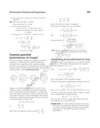 (ii) How much work is required to turn the dial, if friction is
neglected?
Sol. When dial reads 180°, C = 200 pF
When dial reads 0°, C ′ = 50 pF
(i) Since, charge remains same,
Q CV C V
= = ′ ′ ⇒ 200 400 50
× = ×V
∴The potential difference across the capacitor,
V = 1600 V
(ii) Charge, Q CV
= = × × = ×
− −
200 10 400 8 10
12 8
C
W U U
Q
C
Q
C
1 2
2 2
2 2
→ = ′ − =
′
−
W
Q
C C
=
′
−






2
2
1 1
=
×
−





 ×
−
−
( )
8 10
2
1
50
1
200
1
10
8 2
12
= × =
−
48 10 48
6
J J
µ
Common potential
(redistribution of charge)
When two charged conductors or capacitors are joined
together by a conducting wire and having different
potentials, then charge flows from capacitor at higher
potential to the capacitor at lower potential. This flow of
charge continues till their potential becomes equal, this
equal potential is called common potential.
Suppose two conductors of capacities C1 and C 2 have
charges q1 and q 2 respectively and raised to potentialV1
andV2 respectively are joined together by a conducting
wire, then charge redistributes in these conductors in the
ratio of their capacities. Charge redistributes till potential
of both the conductors become equal. Thus, let q1
′ and q 2
′
be the final charges on them, then
q C V
1 1
′ = and ′ =
q C V
2 2
or
q
q
C
C
1
2
1
2
′
′
=
and if they are spherical conductors, then
C
C
R
R
1
2
1
2
=
∴
q
q
C
C
R
R
1
2
1
2
1
2
′
′
= =
where, R1 and R2 are radius of capacitors.
Since, the total charge is ( )
q q
1 2
+ . Therefore,
q
C
C C
q q
1
1
1 2
1 2
′ =
+





 +
( )
and q
C
C C
q q
2
2
1 2
1 2
′ =
+





 +
( )
Common potential,V =
Total charge
Total capacity
V
q q
C C
C V C V
C C
=
+
+
=
+
+
1 2
1 2
1 1 2 2
1 2
Note If the two capacitors are connected in such a way that their
dissimilar plates are connected together, then their common
potential is
V
C V C V
C C
=
−
+
1 1 2 2
1 2
Loss of energy during redistribution of charge
The initial charge on the capacitor C1 is q and after joining
it becomes q′. The transferred charge from the capacitor
C1 to the capacitor C 2 is q q
− ′ .
Now, q q C V C V
− ′ = −
1 1 1 = −
+
+






C V
C V C V
C C
1 1
1 1 2 2
1 2
q q
C C V V
C C
− ′ =
−
+
1 2 1 2
1 2
( )
This is the quantity of the transferred charge.
The loss of energy due to redistribution of charge is given by
∆U
C C
C C
V V
=
+
−
1 2
1 2
1 2
2
2 ( )
( )
Now as C C
1 2
, and ( – )
V V
1 2
2
are always positive.U U
i f
> ,
i.e. there is a decrease in energy. Hence, energy is always
lost in redistribution of charge. Further,
∆U = 0, if V V
1 2
=
this is because no flow of charge takes place when both
the conductors are at same potential.
Example 2.90 Two isolated spherical conductors have radii
5 cm and 10 cm, respectively. They have charges of 12 µC
and – 3 µC. Find the charges after they are connected by a
conducting wire. Also find the common potential after
redistribution.
Electrostatic Potential and Capacitance 113
+
+
+ +
+
+
+
+
+
+
+
q1
+
+
+ +
+
+
+
+
+
+
+
q2
⇒
+
+
+ +
+
+
+
+
+
+
+
q1′
+
+
+ +
+
+
+
+
+
+
+
q2′
V
V
R1 R2
V1
V
V2
Fig. 2.59
 