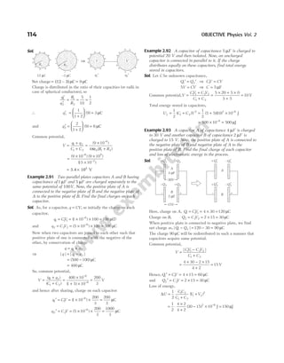Sol.
Net charge = =
(12 – 3)µ µ
C C
9
Charge is distributed in the ratio of their capacities (or radii in
case of spherical conductors), so
′
′
= = =
q
q
R
R
1
2
1
2
5
10
1
2
∴ q1
1
1 2
9 3
′ =
+





 =
( ) µC
and q2
2
1 2
9 6
′ =
+





 =
( ) µC
Common potential,
V
q q
C C R R
=
+
+
=
×
+
1 2
1 2
6
0 1 2
9 10
4
( )
( )
–
πε
=
× ×
×
−
−
( ) ( )
( )
9 10 9 10
15 10
6 9
2
= ×
5.4 10 V
5
Example 2.91 Two parallel plates capacitors A and B having
capacitance of 1µF and 5 µF are charged separately to the
same potential of 100V. Now, the positive plate of A is
connected to the negative plate of B and the negative plate of
A to the positive plate of B. Find the final charges on each
capacitor.
Sol. As, for a capacitor, q CV
= , so initially the charge on each
capacitor,
q CV
1 1 1
6
1 10 100 100
= = × × =
−
( ) µC
and q C V
2 2 2
6
5 10 100 500
= = × × =
−
( ) µC
Now when two capacitors are joined to each other such that
positive plate of one is connected with the negative of the
other, by conservation of charge
q q q
= +
1 2
⇒ | | | |
q q q
= −
1 2
= −
( )
500 100 µC
= 400 µC
So, common potential,
V
q q
C C
=
+
+
=
×
+ ×
=
−
−
( )
( ) ( )
1 2
1 2
6
6
400 10
1 5 10
200
3
V
and hence after sharing, charge on each capacitor
q CV
1 1
6
1 10
200
3
200
3
′ = = × × =
−
( ) µC
q C V
2 2
6
5 10
200
3
1000
3
′ = = × × =
−
( ) µC
Example 2.92 A capacitor of capacitance 5 µF is charged to
potential 20 V and then isolated. Now, an uncharged
capacitor is connected in parallel to it. If the charge
distributes equally on these capacitors, find total energy
stored in capacitors.
Sol. Let C be unknown capacitance,
Q Q
1 2
′ = ′ ⇒ CV CV
1 =
5V CV
= ⇒ C = 5 µF
Common potential,V
CV C V
C C
=
+
+
=
× + ×
+
=
1 1 2 2
1 2
5 20 5 0
5 5
10 V
Total energy stored in capacitors,
U C C V
f = + = + × −
1
2
1
2
5 5 10 10
1 2
2 2 6
( ) ( )( ) J
= × =
−
500 10 500
6
µJ
Example 2.93 A capacitor A of capacitance 4 µF is charged
to 30 V and another capacitor B of capacitance 2 µF is
charged to 15 V. Now, the positive plate of A is connected to
the negative plate of B and negative plate of A to the
positive plate of B. Find the final charge of each capacitor
and loss of electrostatic energy in the process.
Sol.
Here, charge on A, Q CV
1 1 1 4 30 120
= = × = µC
Charge on B, Q C V
2 2 2 2 15 30
= = × = µC
When positive plate is connected to negative plate, we find
net charge as, | |
Q Q
1 2 120 30 90
− = − = µC
The charge 90 µC will be redistributed in such a manner that
capacitors acquire same potential.
Common potential,
V
CV C V
C C
=
−
+
| |
1 1 2 2
1 2
=
× − ×
+
=
4 30 2 15
4 2
15 V
Hence, Q CV
1 1 4 15 60
′ = = × = µC
and Q C V
2 2 2 15 30
′ = = × = µC
Loss of energy,
∆U
C C
C C
V V
=
+
+
1
2
1 2
1 2
1 2
2
( )
= ⋅
×
+
− × −
1
2
4 2
4 2
30 15 10
2 6
( ) J = 150 µJ
114 OBJECTIVE Physics Vol. 2
+
+
+ +
+
+
+
+
+
+
+
–
–
– –
–
–
–
–
–
–
–
⇒
+
+
+ +
+
+
+
+
+
+
+
q1′
+
+
+ +
+
+
+
+
+
+
+
q2′
V
V
R1 R2
12 C
µ –3 C
µ
+Q1 –Q2
A
4 F
µ
B
2 F
µ
–Q2 +Q2
– +
+Q1 –Q1
A
B
+Q2 –Q2
– +
′
′
′
′
30V
15V
 
