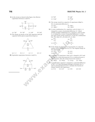 116 OBJECTIVE Physics Vol. 2
8. In the circuit as shown in the figure, the effective
capacitance between A and B is
(a) 3µF (b) 2µF (c) 4 µF (d) 8 µF
9. The charge on anyone of the 2µF capacitors and1µF
capacitor will be given respectively (in µC)as
(a) 1, 2 (b) 2, 1 (c) 1, 1 (d) 2,2
10. Equivalent capacitance between A and B is
(a) 8 µF (b) 6 µF
(c) 26 µF (d)
10
3
µF
11. The energy stored in a capacitor of capacitance100µF is
50 J. Its potential difference is
(a) 50 V (b) 500 V
(c) 1000 V (d) 1500 V
12. A series combination of n1 capacitors, each of value C1, is
charged by a source of potential difference 4V. When
another parallel combination of n2 capacitors, each of value
C2, is charged by a source of potential difference V, it has
the same (total) energy stored in it, as the first combination
has. The value of C2, in terms of C1 is, then
(a)
16 1
1 2
C
n n
(b)
2 1
1 2
C
n n
(c) 16 2
1
1
n
n
C (d) 2 2
1
1
n
n
C
13. If the charge on a capacitor is increased by 2 C, then the
energy stored in it increases by 21%. The original charge on
the capacitor is
(a) 10 C (b) 20 C
(c) 30 C (d) 40 C
14. A capacitor of capacitance value1µF is charged to 30 V and
the battery is then disconnected. If it is connected across a
2µF capacitor, then the energy lost by the system is
(a) 300 µJ (b) 450 µJ (c) 225 µJ (d) 150 µJ
15. A parallel plate capacitor is charged to a potential difference
of 50 V. It is then discharged through a resistance for 2 s
and its potential drops by 10 V. Calculate the fraction of
energy stored in the capacitance
(a) 0.14 (b) 0.25 (c) 0.50 (d) 0.64
2V
1 F
µ
2 F
µ
2 F
µ
4 F
µ
4 F
µ
4 F
µ
2 F
µ 2 F
µ
B
A
4 F
µ
4 F
µ
4 F
µ
4 F
µ 4 F
µ
A B
 
