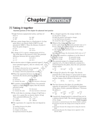 (A) Taking it together
Assorted questions of the chapter for advanced level practice
1 Angle between equipotential surface and lines of
force is
(a) zero (b) 180°
(c) 90° (d) 45°
2 From a point charge there is a fixed point A. At that
point there is an electric field of 500 V/m and
potential of 3000 V. Then, the distance of point A
from the point charge is
(a) 6 m (b) 12 m
(c) 36 m (d) 144 m
3 A charge of 5 C is given a displacement of 0.5 m.
The work done in the process is 10 J. The potential
difference between the two points will be
(a) 2 V (b) 0.25 V
(c) 1 V (d) 25 V
4 An electron enters in higher potential regionV2 from
lower potential regionV1, then its velocity will
(a) increase
(b) change in direction but not in magnitude
(c) not change in direction of field
(d) change in direction perpendicular to field
5 When the separation between two charges is
increased, the electric potential energy of the
charges
(a) increases (b) decreases
(c) remains the same (d) may increase or decrease
6 If a positive charge is shifted from a low potential
region to a high potential region, then the electric
potential energy
(a) increases (b) decreases
(c) remains the same (d) may increase or decrease
7 The work done in carrying a charge of 5 µC from a
point A to a point B in an electric field is 10 mJ.
Then, potential difference ( )
V V
B A
− is
(a) + 2 kV (b) – 2 kV
(c) + 200 kV (d) – 200 kV
8 The capacitance of a capacitor does not depend on
the
(a) medium between the plates
(b) size of the plates
(c) charges on the plates
(d) separation between the plates
9 In a charged capacitor, the energy resides in
(a) the positive charges
(b) Both the positive and negative charges
(c) the field between the plates
(d) around the edge of the capacitor plates
10 Which of the following is not true?
(a) For a point charge, the electrostatic potential varies as 1/r
(b) For a dipole, the potential depends on the position
vector and dipole moment vector
(c) The electric dipole potential varies as 1/r at large
distance
(d) For a point charge, the electrostatic field varies as 1/r2
11 The energy stored in a condenser is in the form of
(a) kinetic energy (b) potential energy
(c) elastic energy (d) magnetic energy
12 The potential energy of a charged parallel plate
capacitor isU0 . If a slab of dielectric constant K is
inserted between the plates, then the new potential
energy will be
(a)
U
K
0
(b) U K
0
2
(c)
U
K
0
2
(d)U0
2
13 A charge Q is placed at the origin. The electric
potential due to this charge at a given point in space
isV. The work done by an external force in bringing
another charge q from infinity to the point is
(a)
V
q
(b) Vq (c) V q
+ (d) V
14 The force between the plates of a parallel plate
capacitor of capacitance C and distance of separation
of the plates d with a potential difference V between
the plates, is
(a)
CV
d
2
2
(b)
C V
d
2 2
2
2
(c)
C V
d
2 2
2
(d)
V d
C
2
15 A positively charged particle is released from rest in
a uniform electric field. The electric potential energy
of the charge [NCERT Exemplar]
(a) remains a constant because the electric field is uniform
(b) increases because the charge moves along the electric
field
(c) decreases because the charge moves along the electric
field
(d) decreases because the charge moves opposite to the
electric field
Exercises
Chapter
 
