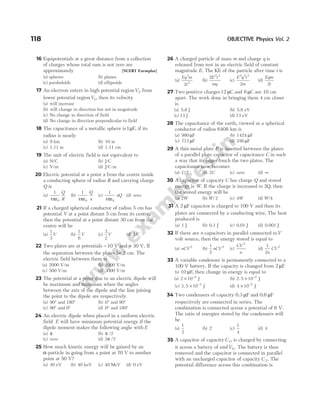16 Equipotentials at a great distance from a collection
of charges whose total sum is not zero are
approximately [NCERT Exemplar]
(a) spheres (b) planes
(c) paraboloids (d) ellipsoids
17 An electron enters in high potential regionV2 from
lower potential regionV1, then its velocity
(a) will increase
(b) will change in direction but not in magnitude
(c) No change in direction of field
(d) No change in direction perpendicular to field
18 The capacitance of a metallic sphere is1µF, if its
radius is nearly
(a) 9 km (b) 10 m
(c) 1.11 m (d) 1.11 cm
19 The unit of electric field is not equivalent to
(a) N/C (b) J/C
(c) V/m (d) J/C-m
20 Electric potential at a point x from the centre inside
a conducting sphere of radius R and carrying charge
Q is
(a)
1
4 0
πε
Q
R
(b)
1
4 0
πε
Q
x
(c)
1
4 0
πε
xQ (d) zero
21 If a charged spherical conductor of radius 5 cm has
potential V at a point distant 5 cm from its centre,
then the potential at a point distant 30 cm from the
centre will be
(a)
1
3
V (b)
1
6
V (c)
3
2
V (d) 3V
22 Two plates are at potentials − 10 V and + 30 V. If
the separation between the plates be 2 cm. The
electric field between them is
(a) 2000 V/m (b) 1000 V/m
(c) 500 V/m (d) 3000 V/m
23 The potential at a point due to an electric dipole will
be maximum and minimum when the angles
between the axis of the dipole and the line joining
the point to the dipole are respectively
(a) 90° and 180° (b) 0° and 90°
(c) 90° and 0° (d) 0° and 180°
24 An electric dipole when placed in a uniform electric
field E will have minimum potential energy if the
dipole moment makes the following angle with E
(a) π (b) π /2
(c) zero (d) 3π /2
25 How much kinetic energy will be gained by an
α-particle in going from a point at 70 V to another
point at 50 V?
(a) 40 eV (b) 40 keV (c) 40 MeV (d) 0 eV
26 A charged particle of mass m and charge q is
released from rest in an electric field of constant
magnitude E. The KE of the particle after time t is
(a)
Eq m
t
2
2
2
(b)
2 2 2
E t
mq
(c)
E q t
m
2 2 2
2
(d)
Eqm
t
2
27 Two positive charges12 µC and 8 µC are 10 cm
apart. The work done in bringing them 4 cm closer
is
(a) 5.8 J (b) 5.8 eV
(c) 13 J (d) 13 eV
28 The capacitance of the earth, viewed as a spherical
conductor of radius 6408 km is
(a) 980 µF (b) 1424 µF
(c) 712 µF (d) 356 µF
29 A thin metal plate P is inserted between the plates
of a parallel plate capacitor of capacitance C in such
a way that its edges touch the two plates. The
capacitance now becomes
(a) C/2 (b) 2C (c) zero (d) ∞
30 A capacitor of capacity C has charge Q and stored
energy is W. If the charge is increased to 2Q, then
the stored energy will be
(a) 2W (b) W/2 (c) 4W (d) W/4
31 A 2 µF capacitor is charged to 100 V and then its
plates are connected by a conducting wire. The heat
produced is
(a) 1 J (b) 0.1 J (c) 0.01 J (d) 0.001 J
32 If there are n capacitors in parallel connected toV
volt source, then the energy stored is equal to
(a) nCV 2
(b)
1
2
2
nCV (c)
CV
n
2
(d)
1
2
2
n
CV
33 A variable condenser is permanently connected to a
100 V battery. If the capacity is changed from 2 µF
to 10 µF, then change in energy is equal to
(a) 2 10 2
× −
J (b) 2 5 10 2
. × −
J
(c) 3 5 10 2
. × −
J (d) 4 10 2
× −
J
34 Two condensers of capacity 0.3 µF and 0.6 µF
respectively are connected in series. The
combination is connected across a potential of 6 V.
The ratio of energies stored by the condensers will
be
(a)
1
2
(b) 2 (c)
1
4
(d) 4
35 A capacitor of capacity C1, is charged by connecting
it across a battery of emfV0 . The battery is then
removed and the capacitor is connected in parallel
with an uncharged capacitor of capacity C 2. The
potential difference across this combination is
118 OBJECTIVE Physics Vol. 2
 