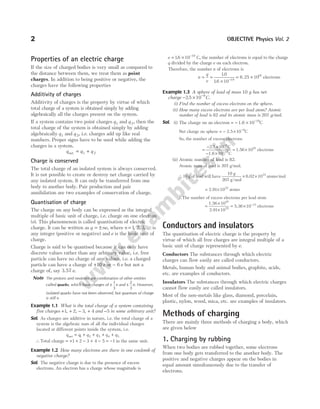 Properties of an electric charge
If the size of charged bodies is very small as compared to
the distance between them, we treat them as point
charges. In addition to being positive or negative, the
charges have the following properties
Additivity of charges
Additivity of charges is the property by virtue of which
total charge of a system is obtained simply by adding
algebraically all the charges present on the system.
If a system contains two point charges q1 and q 2, then the
total charge of the system is obtained simply by adding
algebraically q1 and q 2, i.e. charges add up like real
numbers. Proper signs have to be used while adding the
charges in a system.
q q q
net = +
1 2
Charge is conserved
The total charge of an isolated system is always conserved.
It is not possible to create or destroy net charge carried by
any isolated system. It can only be transferred from one
body to another body. Pair production and pair
annihilation are two examples of conservation of charge.
Quantisation of charge
The charge on any body can be expressed as the integral
multiple of basic unit of charge, i.e. charge on one electron
(e). This phenomenon is called quantisation of electric
charge. It can be written as q ne
= ± , where n = ⋅⋅⋅
1 2 3
, , , is
any integer (positive or negative) and e is the basic unit of
charge.
Charge is said to be quantised because it can only have
discrete values rather than any arbitrary value, i.e. free
particle can have no charge of any values, i.e. a charged
particle can have a charge of +10 e or − 6 e but not a
charge of, say 3.57 e.
Note The protons and neutrons are combination of other entities
called quarks, which have charges of ±
1
3
e and ±
2
3
e. However,
isolated quarks have not been observed, but quantum of charge
is still e.
Example 1.1 What is the total charge of a system containing
five charges + + − +
1 2 3 4
, , , and −5 in some arbitrary unit?
Sol. As charges are additive in nature, i.e. the total charge of a
system is the algebraic sum of all the individual charges
located at different points inside the system, i.e.
q q q q q q
net = + + + +
1 2 3 4 5
∴Total charge = + + − + − = −
1 2 3 4 5 1 in the same unit.
Example 1.2 How many electrons are there in one coulomb of
negative charge?
Sol. The negative charge is due to the presence of excess
electrons. An electron has a charge whose magnitude is
e = × −
16 10 19
. C, the number of electrons is equal to the charge
q divided by the charge e on each electron.
Therefore, the number n of electrons is
n
q
e
= =
× −
10
16 10 19
.
.
= ×
6 25 1018
. electrons
Example 1.3 A sphere of lead of mass 10 g has net
charge − × −
2 5 10 9
. .
C
(i) Find the number of excess electrons on the sphere.
(ii) How many excess electrons are per lead atom? Atomic
number of lead is 82 and its atomic mass is 207 g/mol.
Sol. (i) The charge on an electron = − × −
1.6 10 19
C
Net charge on sphere = − × −
2.5 10 9
C
So, the number of excess electrons
=
− ×
− ×
= ×
−
−
2.5 10 C
1.6 10 C
1.56 10
9
19
10
electrons
(ii) Atomic number of lead is 82.
Atomic mass of lead is 207 g/mol.
∴10 g of lead will have
10 g
207 g/mol
6.02 1023
× × atoms/mol
= ×
2.91 1022
atoms
∴The number of excess electrons per lead atom
=
×
×
1.56
2.91
10
10
10
22
= × −
5.36 10 13
electrons
Conductors and insulators
The quantisation of electric charge is the property by
virtue of which all free charges are integral multiple of a
basic unit of charge represented by e.
Conductors The substances through which electric
charges can flow easily are called conductors.
Metals, human body and animal bodies, graphite, acids,
etc. are examples of conductors.
Insulators The substances through which electric charges
cannot flow easily are called insulators.
Most of the non-metals like glass, diamond, porcelain,
plastic, nylon, wood, mica, etc. are examples of insulators.
Methods of charging
There are mainly three methods of charging a body, which
are given below
1. Charging by rubbing
When two bodies are rubbed together, some electrons
from one body gets transferred to the another body. The
positive and negative charges appear on the bodies in
equal amount simultaneously due to the transfer of
electrons.
2 OBJECTIVE Physics Vol. 2
 