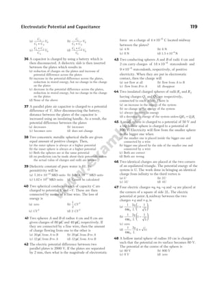 (a)
C
C C
V
2
1 2
0
+
(b)
C
C C
V
1
1 2
0
+
(c)
C C
C
V
1 2
2
0
+
(d)
C C
C
V
1 2
1
0
+
36 A capacitor is charged by using a battery which is
then disconnected. A dielectric slab is then inserted
between the plates which results in
(a) reduction of charges on the plates and increase of
potential difference across the plates
(b) increase in the potential difference across the plates,
reduction in stored energy, but no change in the charge
on the plates
(c) decrease in the potential difference across the plates,
reduction in stored energy, but no change in the charge
on the plates
(d) None of the above
37 A parallel plate air capacitor is charged to a potential
difference of V. After disconnecting the battery,
distance between the plates of the capacitor is
increased using an insulating handle. As a result, the
potential difference between the plates
(a) decreases (b) increases
(c) becomes zero (d) does not change
38 Two concentric metallic spherical shells are given
equal amount of positive charges. Then,
(a) the outer sphere is always at a higher potential
(b) the inner sphere is always at a higher potential
(c) Both the spheres are at the same potential
(d) no prediction can be made about their potentials unless
the actual value of charges and radii are known
39 Dielectric constant of pure water is 81. Its
permittivity will be
(a) 7.16 10 10
× −
MKS units (b) 8.86 10 12
× −
MKS units
(c) 1.02 1013
× MKS units (d) Cannot be calculated
40 Two spherical conductors each of capacity C are
charged to potential V and −V. These are then
connected by means of a fine wire. The loss of
energy is
(a) zero (b)
1
2
2
CV
(c) CV 2
(d) 2 2
CV
41 Two spheres A and B of radius 4 cm and 6 cm are
given charges of 80 µC and 40 µC, respectively. If
they are connected by a fine wire, then the amount
of charge flowing from one to the other is
(a) 20 µC from A to B (b) 20 µC from B to A
(c) 32 µC from B to A (d) 32 µC from A to B
42 The electric potential difference between two
parallel plates is 2000 V. If the plates are separated
by 2 mm, then what is the magnitude of electrostatic
force on a charge of 4 10 6
× −
C located midway
between the plates?
(a) 4 N (b) 6 N
(c) 8 N (d) 1.5 10 N
6
× −
43 Two conducting spheres A and B of radii 4 cm and
2 cm carry charges of 18 10 8
× −
statcoulomb and
9 10 8
× −
statcoulomb, respectively, of positive
electricity. When they are put in electrostatic
contact, then the charge will
(a) not flow at all (b) flow from A to B
(c) flow from B to A (d) disappear
44 Two insulated charged spheres of radii R1 and R2
having charges Q1 and Q2 are respectively,
connected to each other. There is
(a) an increase in the energy of the system
(b) no change in the energy of the system
(c) always decrease in energy
(d) a decrease in energy of the system unless QR Q R
1 2 2 1
=
45 A small sphere is charged to a potential of 50 V and
a big hollow sphere is charged to a potential of
100 V. Electricity will flow from the smaller sphere
to the bigger one when
(a) the smaller one is placed inside the bigger one and
connected by a wire
(b) bigger one placed by the side of the smaller one and
connected by a wire
(c) Both are correct
(d) Both are wrong
46 Two identical charges are placed at the two corners
of an equilateral triangle. The potential energy of the
system is U. The work done in bringing an identical
charge from infinity to the third vertex is
(a) U (b) 2U
(c) 3U (d) 4U
47 Four electric charges +q, +q, −q and −q are placed at
the corners of a square of side 2L. The electric
potential at point A, midway between the two
charges +q and + q, is
(a)
1
4
2
1
1
5
0
πε
+






q
L
(b)
1
4
2
1
1
5
0
πε
−






q
L
(c) zero
(d)
1
4
2
1 5
0
πε
+
q
L
( )
48 A hollow metal sphere of radius 10 cm is charged
such that the potential on its surface becomes 80 V.
The potential at the centre of the sphere is
(a) 80 V (b) 800 V
(c) 8 V (d) zero
Electrostatic Potential and Capacitance 119
 