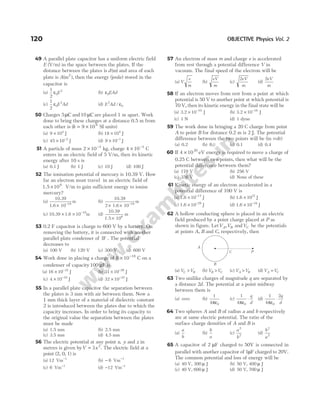 49 A parallel plate capacitor has a uniform electric field
E (V/m) in the space between the plates. If the
distance between the plates is d( )
m and area of each
plate is A( ),
m2
then the energy (joule) stored in the
capacitor is
(a)
1
2
0
2
ε E (b) ε0EAd
(c)
1
2
0
2
ε E Ad (d) E Ad
2
0
/ ε
50 Charges 5µC and 10 µC are placed 1 m apart. Work
done to bring these charges at a distance 0.5 m from
each other is (k = ×
9 109
SI units)
(a) 9 104
× J (b) 18 104
× J
(c) 45 10 2
× −
J (d) 9 10 1
× −
J
51 A particle of mass 2 10 3
× −
kg, charge 4 10 3
× −
C
enters in an electric field of 5 V/m, then its kinetic
energy after 10 s is
(a) 0.1 J (b) 1 J (c) 10 J (d) 100 J
52 The ionisation potential of mercury is 10.39 V. How
far an electron must travel in an electric field of
1.5 106
× V/m to gain sufficient energy to ionise
mercury?
(a)
10.39
1.6 10
m
19
× −
(b)
10.39
2 1.6 10
m
19
× × −
(c) 10.39 1.6 10 m
19
× × −
(d)
10.39
1.5 10
m
6
×
53 0.2 F capacitor is charge to 600 V by a battery. On
removing the battery, it is connected with another
parallel plate condenser of 1F . The potential
decreases to
(a) 100 V (b) 120 V (c) 300 V (d) 600 V
54 Work done in placing a charge of 8 10 18
× −
C on a
condenser of capacity100 µF is
(a) 16 10 32
× −
J (b) 31 10 26
× −
J
(c) 4 10 10
× −
J (d) 32 10 32
× −
J
55 In a parallel plate capacitor the separation between
the plates is 3 mm with air between them. Now a
1 mm thick layer of a material of dielectric constant
2 is introduced between the plates due to which the
capacity increases. In order to bring its capacity to
the original value the separation between the plates
must be made
(a) 1.5 mm (b) 2.5 mm
(c) 3.5 mm (d) 4.5 mm
56 The electric potential at any point x y
, and z in
metres is given byV x
= 3 2
. The electric field at a
point (2, 0, 1) is
(a) 12 Vm 1
−
(b) − −
6 Vm 1
(c) 6 Vm 1
−
(d) − −
12 Vm 1
57 An electron of mass m and charge e is accelerated
from rest through a potential difference V in
vacuum. The final speed of the electron will be
(a) V
e
m
(b)
eV
m
(c)
2eV
m
(d)
2eV
m
58 If an electron moves from rest from a point at which
potential is 50 V to another point at which potential is
70 V, then its kinetic energy in the final state will be
(a) 3.2 J
× −
10 10
(b) 3.2 J
× −
10 18
(c) 1 N (d) 1 dyne
59 The work done in bringing a 20 C charge from point
A to point B for distance 0.2 m is 2 J. The potential
difference between the two points will be (in volt)
(a) 0.2 (b) 8 (c) 0.1 (d) 0.4
60 If 4 1020
× eV energy is required to move a charge of
0.25 C between two points, then what will be the
potential difference between them?
(a) 178 V (b) 256 V
(c) 356 V (d) None of these
61 Kinetic energy of an electron accelerated in a
potential difference of 100 V is
(a) 1.6 × −
10 17
J (b) 1.6 × 1021
J
(c) 1.6 × −
10 29
J (d) 1.6 × −
10 34
J
62 A hollow conducting sphere is placed in an electric
field produced by a point charge placed at P as
shown in figure. LetVA,VB andVC be the potentials
at points A, B and C, respectively, then
(a) V V
C B
> (b) V V
B C
> (c) V V
A B
> (d) V V
A C
=
63 Two unilike charges of magnitude q are separated by
a distance 2d. The potential at a point midway
between them is
(a) zero (b)
1
4 0
πε
(c)
1
4 0
πε
⋅
q
d
(d)
1
4
2
0
πε
⋅
q
d
64 Two spheres A and B of radius a and b respectively
are at same electric potential. The ratio of the
surface charge densities of A and B is
(a)
a
b
(b)
b
a
(c)
a
b
2
2
(d)
b
a
2
2
65 A capacitor of 2 µF charged to 50V is connected in
parallel with another capacitor of 1µF charged to 20V.
The common potential and loss of energy will be
(a) 40 V, 300 µ J (b) 50 V, 400 µ J
(c) 40 V, 600 µ J (d) 50 V, 700 µ J
120 OBJECTIVE Physics Vol. 2
B
P
A
C
 