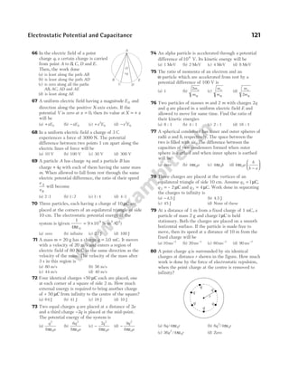 66 In the electric field of a point
charge q, a certain charge is carried
from point A to B C D
, , and E.
Then, the work done
(a) is least along the path AB
(b) is least along the path AD
(c) is zero along all the paths
AB AC AD
, , and AE
(d) is least along AE
67 A uniform electric field having a magnitude E0 and
direction along the positive X-axis exists. If the
potential V is zero at x = 0, then its value at X x
= +
will be
(a) +xE0 (b) −xE0 (c) +x E
2
0 (d) −x E
2
0
68 In a uniform electric field a charge of 3 C
experiences a force of 3000 N. The potential
difference between two points 1 cm apart along the
electric lines of force will be
(a) 10 V (b) 100 V (c) 30 V (d) 300 V
69 A particle A has charge +q and a particle B has
charge + 4q with each of them having the same mass
m. When allowed to fall from rest through the same
electric potential difference, the ratio of their speed
v
v
A
B
will become
(a) 2 1
: (b) 1 2
: (c) 1 4
: (d) 4 1
:
70 Three particles, each having a charge of 10 µC are
placed at the corners of an equilateral triangle of side
10 cm. The electrostatic potential energy of the
system is (given
1
4
9 10
0
9
πε
= × N-m /C
2 2
)
(a) zero (b) infinite (c) 27 J (d) 100 J
71 A mass m = 20 g has a charge q = 3 0
. mC. It moves
with a velocity of 20 m/s and enters a region of
electric field of 80 N/C in the same direction as the
velocity of the mass. The velocity of the mass after
3 s in this region is
(a) 80 m/s (b) 56 m/s
(c) 44 m/s (d) 40 m/s
72 Four identical charges +50 µC each are placed, one
at each corner of a square of side 2 m. How much
external energy is required to bring another charge
of + 50 µC from infinity to the centre of the square?
(a) 64 J (b) 41 J (c) 16 J (d) 10 J
73 Two equal charges q are placed at a distance of 2a
and a third charge −2q is placed at the mid-point.
The potential energy of the system is
(a)
q
a
2
0
8πε
(b)
6
8
2
0
q
a
πε
(c) −
7
8
2
0
q
a
πε
(d) −
9
8
2
0
q
a
πε
74 An alpha particle is accelerated through a potential
difference of106
V. Its kinetic energy will be
(a) 1 MeV (b) 2 MeV (c) 4 MeV (d) 8 MeV
75 The ratio of momenta of an electron and an
α-particle which are accelerated from rest by a
potential difference of 100 V is
(a) 1 (b)
2m
m
e
α
(c)
m
m
e
α
(d)
m
m
e
2 α
76 Two particles of masses m and 2 m with charges 2q
and q are placed in a uniform electric field E and
allowed to move for same time. Find the ratio of
their kinetic energies
(a) 8 : 1 (b) 4 : 1 (c) 2 : 1 (d) 16 : 1
77 A spherical condenser has inner and outer spheres of
radii a and b, respectively. The space between the
two is filled with air. The difference between the
capacities of two condensers formed when outer
sphere is earthed and when inner sphere is earthed
will be
(a) zero (b) 4 0
πε a (c) 4 0
πε b (d) 4 0
πε a
b
b a
−






78 Three charges are placed at the vertices of an
equilateral triangle of side 10 cm. Assume q1 1
= µC,
q 2 2
= – µC and q 3 4
= µC. Work done in separating
the charges to infinity is
(a) −4.5 J (b) 4.5 J
(c) 45 J (d) None of these
79 At a distance of 1 m from a fixed charge of 1 mC, a
particle of mass 2 g and charge1µC is held
stationary. Both the charges are placed on a smooth
horizontal surface. If the particle is made free to
move, then its speed at a distance of 10 m from the
fixed charge will be
(a) 10ms 1
−
(b) 20ms 1
−
(c) 60ms 1
−
(d) 90 ms 1
−
80 A point charge q is surrounded by six identical
charges at distance r shown in the figure. How much
work is done by the force of electrostatic repulsion,
when the point charge at the centre is removed to
infinity?
(a) 6 4 0
q r
/ πε (b) 6 4
2
0
q r
/ πε
(c) 36 4
2
0
q r
/ πε (d) Zero
Electrostatic Potential and Capacitance 121
A
B
C D
E
O
+q
q
q
q
q q
r
q
 