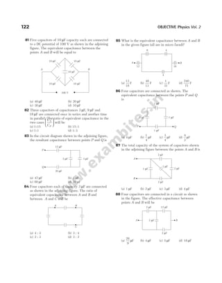 81 Five capacitors of 10 µF capacity each are connected
to a DC potential of 100 V as shown in the adjoining
figure. The equivalent capacitance between the
points A and B will be equal to
(a) 40 µF (b) 20 µF
(c) 30 µF (d) 10 µF
82 Three capacitors of capacitances 3 µF, 9 µF and
18 µF are connected once in series and another time
in parallel. The ratio of equivalent capacitance in the
two cases
C
C
S
P





 will be
(a) 1 15
: (b) 15 1
:
(c) 1 1
: (d) 1 3
:
83 In the circuit diagram shown in the adjoining figure,
the resultant capacitance between points P and Q is
(a) 47 µF (b) 3 µF
(c) 60 µF (d) 10 µF
84 Four capacitors each of capacity 3 µF are connected
as shown in the adjoining figure. The ratio of
equivalent capacitance between A and B and
between A and C will be
(a) 4 : 3 (b) 3 : 4
(c) 2 : 3 (d) 3 : 2
85 What is the equivalent capacitance between A and B
in the given figure (all are in micro farad)?
(a)
13
18
F (b)
48
13
F (c)
1
31
F (d)
240
71
F
86 Four capacitors are connected as shown. The
equivalent capacitance between the points P and Q
is
(a) 4 µF (b)
1
4
µF (c)
3
4
µF (d)
4
3
µF
87 The total capacity of the system of capacitors shown
in the adjoining figure between the points A and B is
(a) 1 µF (b) 2 µF (c) 3 µF (d) 4 µF
88 Four capacitors are connected in a circuit as shown
in the figure. The effective capacitance between
points A and B will be
(a)
28
9
µF (b) 4 µF (c) 5 µF (d) 18 µF
122 OBJECTIVE Physics Vol. 2
100 V
A B
10 F
µ
10 F
µ
10 F
µ 10 F
µ
10 F
µ
Q
P
12 F
µ
20 F
µ
2 F
µ 3 F
µ
A B
C
A
12 16
4
8 4
B
P
1 F
µ
1 F
µ
1 F
µ 1 F
µ
Q
B
A
2 F
µ
2 F
µ
1 F
µ
1 F
µ
2 F
µ
A
12 F
µ
2 F
µ
2 F
µ
2 F
µ
B
 