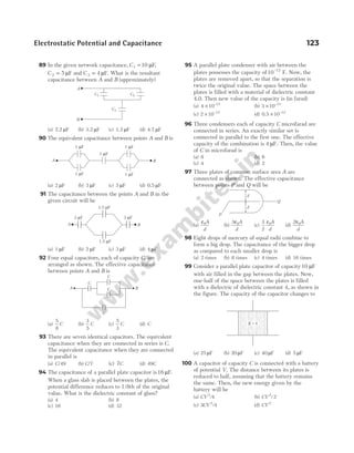 89 In the given network capacitance, C1 10
= µF,
C 2 5
= µF and C 3 4
= µF. What is the resultant
capacitance between A and B (approximately)
(a) 2.2 µF (b) 3.2 µF (c) 1.2 µF (d) 4.7 µF
90 The equivalent capacitance between points A and B is
(a) 2 µF (b) 3 µF (c) 5 µF (d) 0.5 µF
91 The capacitance between the points A and B in the
given circuit will be
(a) 1 µF (b) 2 µF (c) 3 µF (d) 4 µF
92 Four equal capacitors, each of capacity C, are
arranged as shown. The effective capacitance
between points A and B is
(a)
5
8
C (b)
3
5
C (c)
5
3
C (d) C
93 There are seven identical capacitors. The equivalent
capacitance when they are connected in series is C.
The equivalent capacitance when they are connected
in parallel is
(a) C/49 (b) C/7 (c) 7C (d) 49C
94 The capacitance of a parallel plate capacitor is16 µF.
When a glass slab is placed between the plates, the
potential difference reduces to 1/8th of the original
value. What is the dielectric constant of glass?
(a) 4 (b) 8
(c) 16 (d) 32
95 A parallel plate condenser with air between the
plates possesses the capacity of10 12
–
F. Now, the
plates are removed apart, so that the separation is
twice the original value. The space between the
plates is filled with a material of dielectric constant
4.0. Then new value of the capacity is (in farad)
(a) 4 10 12
× −
(b) 3 10 12
× −
(c) 2 10 12
× −
(d) 0.5 10 12
× −
96 Three condensers each of capacity C microfarad are
connected in series. An exactly similar set is
connected in parallel to the first one. The effective
capacity of the combination is 4 µF. Then, the value
of C in microfarad is
(a) 8 (b) 6
(c) 4 (d) 2
97 Three plates of common surface area A are
connected as shown. The effective capacitance
between points P and Q will be
(a)
ε0A
d
(b)
3 0
ε A
d
(c)
3
2
0
ε A
d
(d)
2 0
ε A
d
98 Eight drops of mercury of equal radii combine to
form a big drop. The capacitance of the bigger drop
as compared to each smaller drop is
(a) 2 times (b) 8 times (c) 4 times (d) 16 times
99 Consider a parallel plate capacitor of capacity10 µF
with air filled in the gap between the plates. Now,
one-half of the space between the plates is filled
with a dielectric of dielectric constant 4, as shown in
the figure. The capacity of the capacitor changes to
(a) 25 µF (b) 20 µF (c) 40 µF (d) 5 µF
100 A capacitor of capacity C is connected with a battery
of potential V. The distance between its plates is
reduced to half, assuming that the battery remains
the same. Then, the new energy given by the
battery will be
(a) CV 2
4
/ (b) CV 2
2
/
(c) 3 4
2
CV / (d) CV 2
Electrostatic Potential and Capacitance 123
A
B
C1 C2
C3
A
1 F
µ
1 F
µ 1 F
µ
1 F
µ 1 F
µ
B
A
3 F
µ 3 F
µ
1.5 F
µ
1.5 F
µ
B
A B
C
C
C
C
d
d
P
Q
K = 4
 