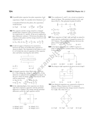 101 A parallel plate capacitor has plate separation d and
capacitance 25 µF. If a metallic foil of thickness
2
7
d
is introduced between the plates, the capacitance
would become
(a) 25 µF (b) 35 µF (c)
125
7
µF (d)
175
2
µF
102 The capacity and the energy stored in a charged
parallel plate condenser with air between its plates
are respectively, C 0 andW0 . If the air is replaced by
glass (dielectric constant = 5) between the plates, the
capacity of the plates and the energy stored in it will
respectively be
(a) 5 5
0 0
C W
, (b) 5
5
0
0
C
W
, (c)
C
W
0
0
5
5
, (d)
C W
0 0
5 5
,
103 A slab of copper of thickness b is inserted in
between the plates of parallel plate capacitor as
shown in figure. The separation of the plates is d. If
b d
= /2, then the ratio of capacities of the capacitor
after and before inserting the slab will be
(a) 2 1
: (b) 2 : 1
(c) 1 : 1 (d) 1 2
:
104 A charged capacitor when filled with a dielectric
K = 3 has charge Q0, voltageV0 and field E0 . If the
dielectric is replaced with another one having K = 9,
the new values of charge, voltage and electric field
will be respectively
(a) 3 3 3
0 0 0
Q V E
, , (b) Q V E
0 0 0
3 3
, ,
(c) Q
V
E
0
0
0
3
3
, , (d) Q
V E
0
0 0
3 3
, ,
105 In the adjoining figure, four capacitors are shown
with their respective capacities and the potential
difference is applied. The charge and the potential
difference across the 4 µF capacitor will be
(a) 600 µC; 150 V (b) 300 µC; 75 V
(c) 800 µC; 200 V (d) 580 µC; 145 V
106 Two condensers C1 and C 2 in a circuit are joined as
shown in figure. The potential of point A isV1 and
that of B isV2. The potential of point D will be
(a)
1
2
1 2
( )
V V
+ (b)
C V CV
C C
2 1 1 2
1 2
+
+
(c)
CV C V
C C
1 1 2 2
1 2
+
+
(d)
C V CV
C C
2 1 1 2
1 2
−
+
107 Three capacitors of 2 µF, 3 µF and 6 µF are joined in
series and the combination is charged by means of a
24 V battery. The potential difference between the
plates of the 6 µF capacitor is
(a) 4 V (b) 6 V (c) 8 V (d) 10 V
108 In the figure a potential of + 1200 V is given to
point A and point B is earthed, what is the potential
at the point P ?
(a) 100 V (b) 200 V (c) 400 V (d) 800 V
109 The charge on 4µF capacitor in the given circuit is (inµC)
(a) 12 (b) 24 (c) 36 (d) 32
110 Four identical capacitors are connected as shown in
diagram. When a battery of 6 V is connected
between A and B, then the charge stored is found to
be 1.5 µC. The value of C1 is
(a) 2.5 µF (b) 15 µF (c) 1.5 µF (d) 0.1 µF
124 OBJECTIVE Physics Vol. 2
b
d Cu
4 F
µ
4 F
µ
20 F
µ
12 F
µ
300 V
A B
D
V2
V1
C1 C2
A
P
B
2 F
µ
4 F
µ
3 F
µ
3 F
µ
10 V
4 F
µ
1 F
µ
5 F
µ
A
B
C1
C1
C1
C1
 