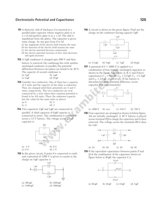 111 A dielectric slab of thickness d is inserted in a
parallel plate capacitor whose negative plate is at
x = 0 and positive plate is at x d
= 3 . The slab is
equidistant from the plates. The capacitor is given
some charge. As one goes from 0 to 3d
(a) the magnitude of the electric field remains the same
(b) the direction of the electric field remains the same
(c) the electric potential decrease continuously
(d) the electric potential increases at first, then decreases
and again increases
112 A 2 µF condenser is charged upto 200 V and then
battery is removed. On combining this with another
uncharged condenser in parallel, the potential
differences between two plates are found to be 40 V.
The capacity of second condenser is
(a) 2 µF (b) 4 µF
(c) 8 µF (d) 16 µF
113 Consider two conductors. One of them has a capacity
of 2 units and the capacity of the other is unknown.
They are charged until their potentials are 4 and 5
units, respectively. The two conductors are now
connected by a wire when their common potential is
found to be 4.6 units. Then, the unknown capacity
has the value (in the same units as above)
(a) 6 (b) 5
(c) 4 (d) 3
114 Two capacitors 2 µF and 4 µF are connected in
parallel. A third capacitor of 6 µF capacity is
connected in series. The combination is connected
across a 12 V battery. The voltage across a 2 µF
capacitor is
(a) 2 V (b) 6 V
(c) 8 V (d) 1 V
115 In the given circuit, if point b is connected to earth
and a potential of 1200 V is given to a point a, the
charge on 4 µF capacitor is
(a) 800 µC (b) 1600 µC
(c) 2400 µC (d) 3000 µC
116 A circuit is shown in the given figure. Find out the
charge on the condenser having capacity 5 µF.
(a) 4.5 µC (b) 9 µC (c) 7 µC (d) 30 µC
117 A potential ofV = 3000 V is applied to a
combination of four initially uncharged capacitors as
shown in the figure. Capacitors A, B, C and D have
capacitances C A = 6.0 F
µ , CB = 5.2 F
µ , CC = 1.5 F
µ
and CD = 3.8 F,
µ respectively. If the battery is
disconnected, then potential difference across
capacitor B is (approximately)
(a) 3000 V (b) zero (c) 530 V (d) 350 V
118 Four capacitors are arranged as shown in below figure.
All are initially uncharged. A 30 V battery is placed
across terminal PQ to charge the capacitors and is then
removed. The voltage across the terminals RS is then
(in volt)
(a) 10 (b) 20 (c) 30 (d) 40
119 If the equivalent capacitance between points P and
Q of the combination of the capacitors shown in
figure below is 30 µF, the capacitor C is
(a) 60 µF (b) 30 µF (c) 10 µF (d) 5 µF
Electrostatic Potential and Capacitance 125
2 F
µ
4 F
µ
6 F
µ
12 V
4 F
µ
2 F
µ
3 F
µ
a b
2 F
µ
5 F
µ
3 F
µ
4 F
µ
A B
6 V
+ –
B
V
D
A
C
3 F
µ
3 F
µ
3 F
µ
1 F
µ
R
P
S
Q
20 F
µ
20 F
µ
20 F
µ
C
P Q
 
