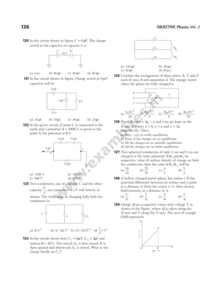 120 In the circuit shown in figure C = 6 µF. The charge
stored in the capacitor of capacity C is
(a) zero (b) 90 µC (c) 40 µC (d) 60 µC
121 In the circuit shown in figure. Charge stored in 6 µF
capacitor will be
(a) 18 µC (b) 54µC (c) 36 µC (d) 72µC
122 In the given circuit, if point C is connected to the
earth and a potential of + 2000 V is given to the
point A, the potential at B is
(a) 1500 V (b) 1000 V
(c) 500 V (d) 400 V
123 Two condensers, one of capacity C and the other
capacity
C
3
, are connected to aV volt battery as
shown. The work done in charging fully both the
condensers is
(a) 2 2
CV (b) ( / )
1 4 2
CV (c) ( / )
2 3 2
CV (d)
1
2
2
CV
124 In the circuit shown here C1 6
= µF, C 2 3
= µF and
battery B = 20V. The switch S1, is first closed. It is
then opened and afterwards S2 is closed. What is the
charge finally on C 2?
(a) 120 µC (b) 80 µC
(c) 40 µC (d) 20 µ C
125 Consider the arrangement of three plates X, Y and Z
each of area A and separation d. The energy stored
when the plates are fully charged is
(a)
ε0
2
2
AV
d
(b)
ε0
2
AV
d
(c)
2 0
2
ε AV
d
(d)
3
2
0
2
ε AV
d
126 Point charges + −
4q q
, and +4q are kept on the
X-axis at points x = 0, x a
= and x a
= 2 ,
respectively. Then,
(a) Only − q is in stable equilibrium
(b) None of the charges are in equilibrium
(c) All the charges are in unstable equilibrium
(d) All the charges are in stable equilibrium
127 Two spherical conductors of radii 4 cm and 5 cm are
charged to the same potential. If σ1 and σ2 be
respective value of surface density of charge on both
the conductors, then the ratio of σ σ
1 2
/ will be
(a)
16
25
(b)
25
10
(c)
4
5
(d)
5
4
128 A hollow charged metal sphere has radius r. If the
potential difference between its surface and a point
at a distance 3r from the centre is V, then electric
field intensity at a distance 3r is
(a)
V
r
2
(b)
V
r
3
(c)
V
r
6
(d)
V
r
4
129 Charge Q on a capacitor varies with voltage V as
shown in the figure, where Q is taken along the
X-axis and V along the Y-axis. The area of triangle
OAB represents
126 OBJECTIVE Physics Vol. 2
9 V
4 F
µ
12 V
6 F
µ
A
B
10 F
µ
10 F
µ 10 F
µ
5 F
µ
C
C C/3
V
S2
S1
C2
C1
B
X
Y
Z
V
d
d
C 2C
10 V
A
X
O B
Y
Q
V
 