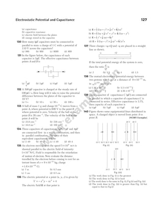 (a) capacitance
(b) capacitive reactance
(c) electric field between the plates
(d) energy stored in the capacitor
130 How many1µF capacitors must be connected in
parallel to store a charge of 1 C with a potential of
110 V across the capacitors?
(a) 990 (b) 900 (c) 9090 (d) 909
131 In the figure below, the capacitance of each
capacitor is 3µF. The effective capacitance between
points A and B is
(a)
3
4
µF (b) 3 µF (c) 6 µF (d) 5 µF
132 A 500 µF capacitor is charged at the steady rate of
100 µC s
/ . How long will it take to raise the potential
difference between the plates of the capacitor to
10 V?
(a) 5 s (b) 10 s (c) 50 s (d) 100 s
133 A ball of mass 1 g and charge10 8
−
C moves from a
point A, where potential is 600 V to the point B
where potential is zero. Velocity of the ball at the
point B is 20 cms−1
. The velocity of the ball at the
point A will be
(a) 22.8 cms−1
(b) 228 cms−1
(c) 16.8 ms−1
(d) 168 ms−1
134 Three capacitors of capacitances1µF, 2 µF and 4µF
are connected first in a series combination, and then
in parallel combination. The ratio of their
equivalent capacitances will be
(a) 2 49
: (b) 49 2
: (c) 4 49
: (d) 49 4
:
135 An electron moving with the speed 5 106
× m/s is
shooted parallel to the electric field of intensity
1 103
× N/C. Field is responsible for the retardation
of motion of electron. Now evaluate the distance
travelled by the electron before coming to rest for an
instant (mass of e = × −
9 10 31
kg, charge
= × −
1.6 10 19
C).
(a) 7 m (b) 0.7 mm
(c) 7 cm (d) 0.7 cm
136 The electric potential at a point ( , , )
x y z is given by
V x y xz
= − − +
2 3
4
The electric field E at that point is
(a) E i j k
= + + +
$ ( ) $ $
2 3
3 2 2
xy z x xz
(b) E i j k
= + + + −
$ $ ( ) $ ( )
2 3
2 2 2
xy x y xz y
(c) E i j k
= + +
$ $ $
z xyz z
3 2
(d) E i j k
= − + +
$ ( ) $ $
2 3
3 2 2
xy z xy z x
137 Three charges − +
q Q
, and −q are placed in a straight
line as shown.
If the total potential energy of the system is zero,
then the ratio
q
Q
is
(a) 2 (b) 5.5 (c) 4 (d) 1.5
138 The mutual electrostatic potential energy between
two protons which are at a distance of 9 10 15
× −
m,
in 92
235
U nucleus is
(a) 1.56 10 14
× −
J (b) 5.5 10 14
× −
J
(c) 2.56 10 14
× −
J (d) 4.56 10 14
× −
J
139 Three capacitor of capacitance C (µF) are connected
in parallel to which a capacitor of capacitance C is
connected in series. Effective capacitance is 3.75,
then capacity of each capacitor is
(a) 4 µF (b) 5 µF (c) 6 µF (d) 8 µF
140 Figure shows some equipotential lines distributed in
space. A charged object is moved from point A to
point B. [NCERT Exemplar]
(a) The work done in Fig. (i) is the greatest
(b) The work done in Fig. (ii) is least
(c) The work done is the same in Fig. (i), Fig.(ii) and Fig. (iii)
(d) The work done in Fig. (iii) is greater than Fig. (ii) but
equal to that in Fig.(i)
Electrostatic Potential and Capacitance 127
B
A
x x
–q
+Q
–q
A B
10 V 20 V 30 V 40 V 50 V
A B
10 V 30 V 50 V
20 V 40 V
Fig. (i) Fig. (ii)
A B
20 V
30V
40 V 50 V
10 V
Fig. (iii)
 
