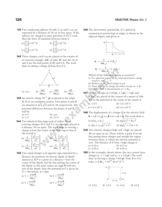 141 Two conducting spheres of radii 3 cm and 1 cm are
separated by a distance of 10 cm in free space. If the
spheres are charged to same potential of 10 V each,
then the force of repulsion between them is
(a)
1
3
10 9





 × −
N (b)
2
9
10 9





 × −
N
(c)
1
9
10 9





 × −
N (d)
4
9
10 9





 × −
N
142 Three charges, each +q, are placed at the corners of
an isosceles triangle ABC of sides BC and AC, 2a. D
and E are the mid-points of BC and CA. The work
done in taking a charge Q from D to E is
(a) zero (b)
3
4 0
qQ
a
πε
(c)
3
8 0
qQ
a
πε
(d)
qQ
a
4 0
πε
143 An electric charge10 3
−
µC is placed at the origin
( , )
0 0 of xy-coordinate system. Two points A and B
are situated at ( , )
2 2 and ( ),
2, 0 respectively. The
potential difference between the points A and B
will be
(a) 9 V (b) zero
(c) 2 V (d) 3.5 V
144 Two identical thin rings each of radius 10 cm
carrying charges 10 C and 5 C are coaxially placed at
a distance 10 cm apart. The work done in moving a
charge q from the centre of the first ring to that of
the second is
(a)
q
8
2 1
2
0
πε
⋅
+





 (b)
q
8
2 1
2
0
πε
−






(c)
q
4
2 1
2
0
πε
⋅
+





 (d)
q
4
2 1
2
0
πε
⋅
−






145 Two equal charges q of opposite sign separated by a
distance 2a constitute an electric dipole of dipole
moment p. If P is a point at a distance r from the
centre of the dipole and the line joining the centre of
the dipole to this point makes an angle θ with the
axis of the dipole, then the potential at P is given by
(f >> 2a) (where, p = 2qa).
(a) V
p
r
=
sinθ
πε
4 0
2
(b) V
p
r
=
cosθ
πε
4 0
(c) V
p
r
=
sinθ
πε
4 0
(d) V
p
r
=
cosθ
πε
4 0
2
146 The electrostatic potential φr of a spherical
symmetrical system kept at origin, is shown in the
adjacent figure, and given as
φ
πε
r
q
r
r R
= ≥
4 0
0
( )
φ
πε
r
q
R
=
4 0 0
( )
r R
≤ 0
Which of the following option is incorrect?
(a) For spherical region r R
≤ 0 total electrostatic energy
stored is zero.
(b) Within r R
= 2 0, total charge is q/2.
(c) There will be no charge anywhere except at r R
= .
(d) Electric field is discontinuous at r R
= 0.
147 Electric charges of + 10 µC, + 5 µC, − 3 µC and
+ 8 µC are placed at the corners of a square of side
2 m, the potential at the centre of the square is
(a) 1.8 V (b) 1.8 V
× 106
(c) 1.8 V
× 105
(d) 1.8 V
× 104
148 The displacement of a charge Q in the electric field
E i j k
= + +
e e e
1 2 3
$ $ $ is r i j
= +
a b
$ $. The work done is
(a) Q ae be
( )
1 2
+ (b) Q ae be
( ) ( )
1
2
2
2
+
(c) Q e e a b
( )
1 2
2 2
+ + (d) Q e e a b
( )( )
1
2
2
2
+ +
149 Two electric charges12 µC and − 6 µC are placed
20 cm apart in air. There will be a point P on the
line joining these charges and outside the region
between them, at which the electric potential is
zero. The distance of P from − 6 µC charge is
(a) 0.10 m (b) 0.15 m
(c) 0.20 m (d) 0.25 m
150 In the rectangle, shown below, the two corners have
charges q1 5
= − µC and q 2 = + 2.0 C.
µ The work
done in moving a charge + 6.0 C
µ from B to A is
(take, 1/4 πε =
0
10 2 2
10 N-m /C )
(a) 2.8 J (b) 3.5 J (c) 4.5 J (d) 5.6 J
128 OBJECTIVE Physics Vol. 2
A
C
B
D
E
φr
R0 r
q2
q1
B
A
5 cm
15 cm
 