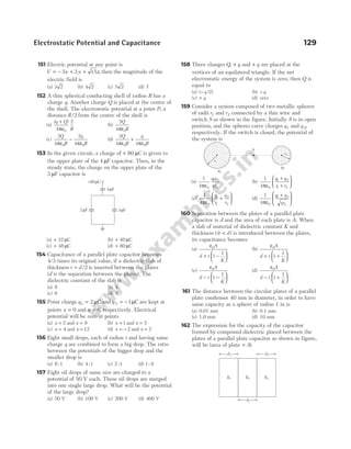 151 Electric potential at any point is
V x y z
= − + +
5 3 15 , then the magnitude of the
electric field is
(a) 3 2 (b) 4 2 (c) 5 2 (d) 7
152 A thin spherical conducting shell of radius R has a
charge q. Another charge Q is placed at the centre of
the shell. The electrostatic potential at a point P, a
distance R/2 from the centre of the shell is
(a)
( )
q Q
R
+
ε
4
2
0
π
(b)
2
4 0
Q
R
πε
(c)
2
4
2
4
0 0
Q
R
q
R
π π
ε
−
ε
(d)
2
4 4
0 0
Q
R
q
R
π π
ε
+
ε
153 In the given circuit, a charge of + 80 µC is given to
the upper plate of the 4 µF capacitor. Then, in the
steady state, the charge on the upper plate of the
3 µF capacitor is
(a) + 32 µC (b) + 40 µC
(c) + 48 µC (d) + 80 µC
154 Capacitance of a parallel plate capacitor becomes
4/3 times its original value, if a dielectric slab of
thickness t d
= /2 is inserted between the plates
(d is the separation between the plates). The
dielectric constant of the slab is
(a) 8 (b) 4
(c) 6 (d) 2
155 Point charge q1 2
= µC and q 2 1
= − µC are kept at
points x = 0 and x = 6, respectively. Electrical
potential will be zero at points
(a) x = 2 and x = 9 (b) x = 1 and x = 5
(c) x = 4 and x = 12 (d) x = − 2 and x = 2
156 Eight small drops, each of radius r and having same
charge q are combined to form a big drop. The ratio
between the potentials of the bigger drop and the
smaller drop is
(a) 8 1
: (b) 4 1
: (c) 2 1
: (d) 1 8
:
157 Eight oil drops of same size are charged to a
potential of 50 V each. These oil drops are merged
into one single large drop. What will be the potential
of the large drop?
(a) 50 V (b) 100 V (c) 200 V (d) 400 V
158 Three charges Q q
, + and + q are placed at the
vertices of an equilateral triangle. If the net
electrostatic energy of the system is zero, then Q is
equal to
(a) ( / )
− q 2 (b) − q
(c) + q (d) zero
159 Consider a system composed of two metallic spheres
of radii r1 and r2 connected by a thin wire and
switch S as shown in the figure. Initially S is in open
position, and the spheres carry charges q1 and q 2,
respectively. If the switch is closed, the potential of
the system is
(a)
1
4 0
1 2
1 2
πε
q q
rr
(b)
1
4 0
1 2
1 2
πε
q q
r r
+
+






(c)
1
4 0
1
1
2
2
πε
q
r
q
r
+





 (d)
1
4 0
1 2
1 2
πε
q q
rr
+






160 Separation between the plates of a parallel plate
capacitor is d and the area of each plate is A. When
a slab of material of dielectric constant K and
thickness t t d
( )
< is introduced between the plates,
its capacitance becomes
(a)
ε0
1
1
A
d t
K
+ −






(b)
ε0
1
1
A
d t
K
+ +






(c)
ε0
1
1
A
d t
K
− −






(d)
ε0
1
1
A
d t
K
− +






161 The distance between the circular plates of a parallel
plate condenser 40 mm in diameter, in order to have
same capacity as a sphere of radius 1 m is
(a) 0.01 mm (b) 0.1 mm
(c) 1.0 mm (d) 10 mm
162 The expression for the capacity of the capacitor
formed by compound dielectric placed between the
plates of a parallel plate capacitor as shown in figure,
will be (area of plate = A)
Electrostatic Potential and Capacitance 129
2 F
µ 3 F
µ
4 F
µ
+80 C
µ
q2
q1
S
r1
r2
K1
d1 d3
d2
K2 K3
 