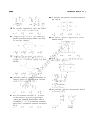 (a)
ε0
1
1
2
2
3
3
A
d
K
d
K
d
K
+ +






(b)
ε0
1 2 3
1 2 3
A
d d d
K K K
+ +
+ +






(c)
ε0 1 2 3
1 2 3
A K K K
d d d
( )
(d) ε0
1
1
2
2
3
3
AK
d
AK
d
AK
d
+ +






163 The equivalent capacitance between A and B will be
(a) 2 C (b)
C
2
(c) 3C (d)
2
C
164 Four plates of equal area A are separated by equal
distances d and are arranged as shown in the figure.
The equivalent capacity is
(a)
2 0
ε A
d
(b)
3 0
ε A
d
(c)
4 0
ε A
d
(d)
ε0A
d
165 Four plates of the same area of cross-section are
joined as shown in the figure. The distance between
each plate is d. The equivalent capacity across A and
B will be
(a)
2 0
ε A
d
(b)
3 0
ε A
d
(c)
3
2
0
ε A
d
(d)
ε0A
d
166 Three equal capacitors, each with capacitance C are
connected as shown in figure. Then, the equivalent
capacitance between point A and B is
(a) C (b) 3C (c)
C
3
(d)
3
2
C
167 If a slab of insulating material 4 10 3
× −
m thick is
introduced between the plates of a parallel plate
capacitor, the separation between plates has to be
increased by 3 5 10 3
. × −
m to restore the capacity to
original value. The dielectric constant of the material
will be
(a) 6 (b) 8 (c) 10 (d) 12
168 In this figure, the equivalent capacitance between A
and B will be
(a)
C
2
(b)
C
3
(c) 3C (d) 2C
169 The resultant capacitance of given circuit between
points P and Q is
(a) 3C (b) 2C (c) C (d)
C
3
170 In the figure, a capacitor is filled with dielectrics.
The resultant capacitance is
(a)
2 1 1 1
0
1 2 3
ε A
d K K K
+ +






(b)
ε0
1 2 3
1 1 1
A
d K K K
+ +






(c)
2 0
1 2 3
ε A
d
K K K
[ ]
+ +
(d) None of the above
171 The equivalent capacitance between points A and B
in the circuit will be
(a) 10/3 µF (b) 4 µF
(c) 6 µF (d) 8 µF
130 OBJECTIVE Physics Vol. 2
A C 2C 4C 8C B
∞
A B
A
B
A B
C C C
C
C
2C 2C
2C 2C
2C 2C
D
E
B
A
C
P
Q
2C
2C
2C
C C
C
d
K1
K2
A/2 A/2
d/2
K3
4 F
µ
4 F
µ
4 F
µ
4 F
µ
4 F
µ
A
B
 