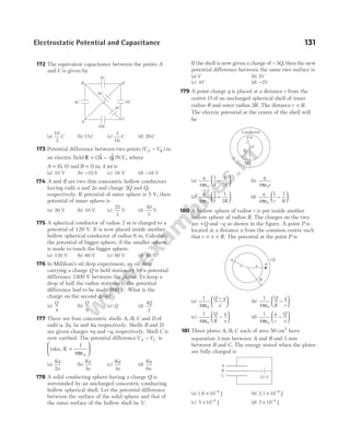 172 The equivalent capacitance between the points A
and C is given by
(a)
10
3
C (b) 15C (c)
3
10
C (d) 20C
173 Potential difference between two points ( )
V V
A B
− in
an electric field E i j
= −
( $ $) / ,
2 4 N C where
A = ( , )
0 0 and B = ( , )
3 4
m m is
(a) 10 V (b) −10 V (c) 16 V (d) −16 V
174 A and B are two thin concentric hollow conductors
having radii a and 2a and charge 2Q and Q,
respectively. If potential of outer sphere is 5 V, then
potential of inner sphere is
(a) 20 V (b) 10 V (c)
25
3
V (d)
50
3
V
175 A spherical conductor of radius 2 m is charged to a
potential of 120 V. It is now placed inside another
hollow spherical conductor of radius 6 m. Calculate
the potential of bigger sphere, if the smaller sphere
is made to touch the bigger sphere.
(a) 120 V (b) 60 V (c) 80 V (d) 40 V
176 In Millikan’s oil drop experiment, an oil drop
carrying a charge Q is held stationary by a potential
difference 2400 V between the plates. To keep a
drop of half the radius stationary, the potential
difference had to be made 600 V. What is the
charge on the second drop?
(a)
Q
4
(b)
Q
2
(c) Q (d)
3
2
Q
177 There are four concentric shells A, B, C and D of
radii a a a
, ,
2 3 and 4a, respectively. Shells B and D
are given charges +q and −q, respectively. Shell C is
now earthed. The potential differenceV V
A C
− is
take, K =






1
4 0
πε
(a)
Kq
a
2
(b)
Kq
a
3
(c)
Kq
a
4
(d)
Kq
a
6
178 A solid conducting sphere having a charge Q is
surrounded by an uncharged concentric conducting
hollow spherical shell. Let the potential difference
between the surface of the solid sphere and that of
the outer surface of the hollow shell be V.
If the shell is now given a charge of −3Q, then the new
potential difference between the same two surface is
(a) V (b) 2V
(c) 4V (d) −2V
179 A point charge q is placed at a distance r from the
centre O of an uncharged spherical shell of inner
radius R and outer radius 2R. The distance r R
< .
The electric potential at the centre of the shell will
be
(a)
q
r R
4
1 1
2
0
πε
−





 (b)
q
r
4 0
πε
(c)
q
r R
4
1 1
2
0
πε
+





 (d)
q
r R
4
1 1
0
πε
−






180 A hollow sphere of radius r is put inside another
hollow sphere of radius R. The charges on the two
are +Q and −q as shown in the figure. A point P is
located at a distance x from the common centre such
that r x R
< < . The potential at the point P is
(a)
1
4 0
πε
Q q
x
−





 (b)
1
4 0
πε
Q
R
q
r
−






(c)
1
4 0
πε
Q
R
q
x
−





 (d)
1
4 0
πε
q
r
Q
x
−






181 Three plates A B C
, , each of area 50 cm2
have
separation 3 mm between A and B and 3 mm
between B and C. The energy stored when the plates
are fully charged is
(a) 1.6 10 J
9
× −
(b) 2.1 10 J
9
× −
(c) 5 10 J
9
× −
(d) 7 10 J
9
× −
Electrostatic Potential and Capacitance 131
C
A
10C
6C
4C
B D
4C
4C
6C
Conductor
R
2R
O
r
+q
–q
P
+Q
x
r
R
A
B
C 12 V
 