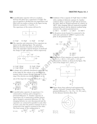 182 A parallel plate capacitor with air as medium
between the plates has a capacitance of 10 µF. The
area of capacitor is divided into two equal halves and
filled with two media as shown in the figure having
dielectric constant K1 2
= and K2 4
= .
The capacitance of the system will now be
(a) 10 µF (b) 20 µF (c) 30 µF (d) 40 µF
183 The capacities and connection of five capacitors are
shown in the adjoining figure. The potential
difference between the points A and B is 60 V.
Then, the equivalent capacity between A and B and
the charge on 5 µF capacitance will be respectively
(a) 44 µF, 300 µC (b) 16 µF, 150 µC
(c) 15 µF, 200 µC (d) 4 µF, 50 µC
184 A charge +Q is uniformly distributed over a thin ring
of the radius R. The velocity of an electron at the
moment when it passes through the centre O of the
ring, if the electron was initially far away on the
axis of the ring is (m = mass of electron, K =
1
4 0
πε
)
(a)
2KQe
mR





 (b)
KQe
m






(c)
Kme
QR





 (d)
KQe
mR






185 A parallel plate capacitor of capacitance C is
connected to a battery and is charged to a
potential difference V. Another capacitor of
capacitance 2C is connected to another battery
and is charged to potential difference 2V. The
charging batteries are now disconnected and the
capacitors are connected in parallel to each other
in such a way that the positive terminal of one is
connected to the negative terminal of the other.
The final energy of the configuration is
(a) zero (b)
25
6
2
CV
(c)
3
2
2
CV
(d)
9
2
2
CV
186 Condenser A has a capacity of 15 µF when it is filled
with a medium of dielectric constant 15. Another
condenser B has a capacity of 1 µF with air between
the plates. Both are charged separately by a battery of
100 V. After charging, both are connected in parallel
without the battery and the dielectric medium being
removed. The common potential now is
(a) 400 V (b) 800 V (c) 1200 V (d) 1600 V
187 In the given circuit if point C is connected to the
earth and a potential of +2000 V is given to the
point A, the potential at B is
(a) 1500 V (b) 1000 V
(c) 500 V (d) 400 V
188 A network of four capacitors of capacity equal to
C C
1 = , C C
2 2
= , C C
3 3
= and C C
4 4
= are
connected to a battery as shown in the figure. The
ratio of the charges on C 2 and C 4 is
(a)
22
3
(b)
3
22
(c)
7
4
(d)
4
7
189 Figure shows three spherical and equipotential
surfaces A B
, and C around a point charge q. The
potential differenceV V V V
A B B C
− = − . If t1 and t2
be the distances between them, then
(a) t t
1 1
= (b) t t
1 2
>
(c) t t
1 2
< (d) t t
1 2
≤
132 OBJECTIVE Physics Vol. 2
A
12 F
µ 10 F
µ
5 F
µ 9 F
µ
8 F
µ
B
K1 K2
A
B
C
10 F
µ 10 F
µ
10 F
µ
15 F
µ
V
C C
4 = 4
C C
1 =
C C
3 = 3
C C
2 = 2
C
B
A
q
t2 t1
 