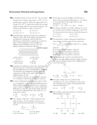 190 A charged oil drop of mass 2.5× −
10 7
kg is in space
between the two plates, each of area 2 10 2
× −
m2
of a
parallel plate capacitor. When the upper plate has a
charge of 5 10 7
× −
C and the lower plate has an equal
negative charge, then the oil remains stationary. The
charge of the oil drop is ( /
take, g = 10 2
m s )
(a) 9 10 1
× −
C (b) 9 10 6
× −
C
(c) 8.85 10 C
13
× −
(d) 1.8 10 C
14
× −
191 A parallel plate capacitor is made of two dielectric
blocks in series. One of the blocks has thickness d1
and dielectric constant K1 and the other has
thickness d2 and dielectric constant K2 as shown in
figure. This arrangement can be thought as a
dielectric slab of thickness d d d
( )
= +
1 2 and
effective dielectric constant K. The K is
[NCERT Exemplar]
(a)
K d K d
d d
1 1 2 2
1 2
+
+
(b)
K d K d
K K
1 1 2 2
1 2
+
+
(c)
K K d d
K d K d
1 2 1 2
1 2 2 1
( )
+
+
(d)
2 1 2
1 2
K K
K K
+
192 A number of condensers, each of the capacitance
1µF and each one of which gets punctured if a
potential difference just exceeding 500 V is applied,
are provided. An arrangement suitable for giving
capacitance of 2 µF across which 3000 V may be
applied requires at least
(a) 6 component capacitors (b) 12 component capacitors
(c) 72 component capacitors(d) 2 component capacitors
193 A series combination of n1 capacitors, each of value
C1, is charged by a source of potential difference 4V.
When another parallel combination of n2 capacitors,
each of value C 2, is charged by a source of potential
differenceV, it has the same (total) energy stored in
it, as the first combination has. The value of C 2, in
terms of C1 is, then
(a)
2 1
1 2
C
n n
(b) 16 1
2
1
n
n
C (c) 2 2
1
1
n
n
C (d)
16 1
1 2
C
n n
194 Two charges + 6 µC and − 4 µC are placed 15 cm
apart as shown. At what distances from A to its
right, the electrostatic potential is zero (distances
in cm)?
(a) 4, 9, 60 (b) 9, 45, infinity
(c) 20, 45, infinity (d) 9, 15, 45
195 Assume that an electric field E i
= 30 2
x $ exists in
space. Then, the potential differenceV V
A o
− , where
Vo is the potential at the origin andVA is the
potential at x = 2 m, is
(a) 120 V (b) − 120 V (c) − 80 V (d) 80 V
196 An electron initially at rest falls a distance of 1.5 cm
in a uniform electric field of magnitude 2 104
× N/C.
The time taken by the electron to fall this distance is
(a) 1.3 s
× 102
(b) 2.1 s
× −
10 2
(c) 1.6 s
× −
10 10
(d) 2.9 s
× −
10 9
197 The potential at a point x (measured in µm) due to
some charges situated on the X-axis is given by
V x
x
( )
( )
=
−
20
4
2
V. The electric field E at x = 4 µm is
given by
(a) 5/3 V/µm and in the negative x-direction
(b) 5/3 V/µm and in the positive x-direction
(c) 10/9 V/µm and in the negative x-direction
(d) 10/9 V/µm and in the positive x-direction
198 Three charges Q, +q and +q are placed at the
vertices of a right angled isosceles triangle as shown.
The net electrostatic energy of the configuration is
zero, if Q is equal to
(a)
−
+
q
1 2
(b)
−
+
2
2 2
q
(c) − 2q (d) + q
199 Four point charges each +q is placed on the
circumference of a circle of diameter 2d in such a
way that they form a square. The potential at the
centre (in CGS unit) is
(a) zero (b)
4q
d
(c)
4d
q
(d)
q
d
4
200 The resultant capacitance between A and B in the
following figure is equal to
(a) 1 µF (b) 3 µF (c) 2 µF (d) 1.5 µF
Electrostatic Potential and Capacitance 133
d2
d1 K1
K2
A B
+ 6 × 10 C
–6
− 4 × 10 C
–6
15 cm
a
+q +q
Q
B
A
3 F
µ
3 F
µ
3 F
µ
3 F
µ
3 F
µ
3 F
µ
2 F
µ
2 F
µ 3 F
µ
 