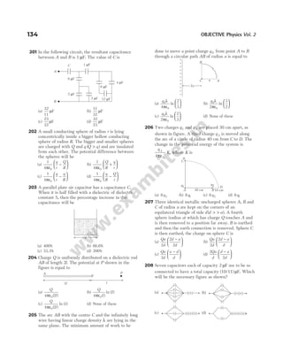 201 In the following circuit, the resultant capacitance
between A and B is 1 µF. The value of C is
(a)
32
11
µF (b)
11
32
µF
(c)
23
32
µF (d)
32
23
µF
202 A small conducting sphere of radius r is lying
concentrically inside a bigger hollow conducting
sphere of radius R. The bigger and smaller spheres
are charged with Q and q Q q
( )
> and are insulated
from each other. The potential difference between
the spheres will be
(a)
1
4 0
πε
−






q
r
Q
R
(b)
1
4 0
πε
+






Q
R
q
r
(c)
1
4 0
πε
−






q
r
q
R
(d)
1
4 0
πε
−






q
R
Q
r
203 A parallel plate air capacitor has a capacitance C.
When it is half filled with a dielectric of dielectric
constant 5, then the percentage increase in the
capacitance will be
(a) 400% (b) 66.6%
(c) 33.3% (d) 200%
204 Charge Q is uniformly distributed on a dielectric rod
AB of length 2l. The potential at P shown in the
figure is equal to
(a)
Q
l
4 2
0
πε ( )
(b)
Q
l
4
2
0
πε ( )
ln ( )
(c)
Q
l
4 2
3
0
πε ( )
ln ( ) (d) None of these
205 The arc AB with the centre C and the infinitely long
wire having linear charge density λ are lying in the
same plane. The minimum amount of work to be
done to move a point charge q 0 from point A to B
through a circular path AB of radius a is equal to
(a)
q0
0
4
2
3
λ
πε
ln





 (b)
q0
0
2
3
2
λ
πε
ln






(c)
q0
0
2
2
3
λ
πε
ln





 (d) None of these
206 Two charges q1 and q 2 are placed 30 cm apart, as
shown in figure. A third charge q 3 is moved along
the arc of a circle of radius 40 cm from C to D. The
change in the potential energy of the system is
q
K
3
0
4πε
, where K is
(a) 8 2
q (b) 8 1
q (c) 6 2
q (d) 6 1
q
207 Three identical metallic uncharged spheres A, B and
C of radius a are kept on the corners of an
equilateral triangle of side d d a
( )
> > . A fourth
sphere (radius a) which has charge Q touches A and
is then removed to a position far away. B is earthed
and then the earth connection is removed. Sphere C
is then earthed, the charge on sphere C is
(a)
Qa
d
d a
d
2
2
2
−





 (b)
Qa
d
d a
d
2
2 −






(c)
Qa
d
a d
d
2
−





 (d)
2
2
Qa
d
d a
d
−






208 Seven capacitors each of capacity 2 µF are to be so
connected to have a total capacity (10/11) µF. Which
will be the necessary figure as shown?
134 OBJECTIVE Physics Vol. 2
B
A
C 1 F
µ
8 F
µ
2 F
µ
2 F
µ 12 F
µ
4 F
µ
6 F
µ
2l l
P
B
A
A
B
C a
2a
+
+
+
+
+
+
+
+
+
+
+
C
q3
A B
30 cm
D
10 cm
q1
q2
d
(a) (b)
(d)
(c)
 