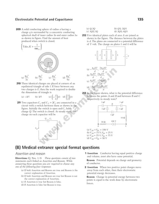 Electrostatic Potential and Capacitance 135
209 A solid conducting sphere of radius a having a
charge q is surrounded by a concentric conducting
spherical shell of inner radius 2a and outer radius 3a
as shown in figure. Find the amount of heat
produced when switch is closed.
Take,K =






1
4 0
πε
(a)
Kq
a
2
2
(b)
Kq
a
2
3
(c)
Kq
a
2
4
(d)
Kq
a
2
6
210 Three identical charges are placed at corners of an
equilateral triangle of side l. If force between any
two charges is F, then the work required to double
the dimensions of triangle is
(a) −3Fl (b) 3Fl (c) −






3
2
Fl (d)
3
2





 Fl
211 Two capacitors C1 and C C
2 1
2
= are connected in a
circuit with a switch between them as shown in the
figure. Initially the switch is open and C1 holds
charge Q. The switch is closed. At steady state, the
charge on each capacitor will be
(a) Q Q
, 2 (b) Q Q
/ , /
3 2 3
(c) 3 2 3
Q Q
/ , (d) 2 3 4 3
Q Q
/ , /
212 Five identical plates each of area A are joined as
shown in the figure. The distance between the plates
is d. The plates are connected to a potential difference
of V volt. The charge on plates 1 and 4 will be
(a) −
ε ε
0 0
2
AV
d
AV
d
,
(b)
ε ε
0 0
2
AV
d
AV
d
,
(c) ε ε
0 0
2
AV
d
AV
d
, −
(d)
− −
ε ε
0 0
2
AV
d
AV
d
,
213 In the figure shown, what is the potential difference
between the points A and B and between B and C
respectively in steady state?
(a) V V
AB BC
= = 100 V
(b) V V
AB BC
= =
75 V, 25 V
(c) V V
AB BC
= =
25 75 V
V,
(d) V V
AB BC
= = 50 V
V
1 2 3 4 5
+
_
3a 2a
S
a
(B) Medical entrance special format questions
Assertion and reason
Directions (Q. Nos. 1-5) These questions consist of two
statements each linked as Assertion and Reason. While
answering these questions you are required to choose any
one of the following four responses
(a) If both Assertion and Reason are true and Reason is the
correct explanation of Assertion.
(b) If both Assertion and Reason are true but Reason is not
the correct explanation of Assertion.
(c) If Assertion is true but Reason is false.
(d) If Assertion is false but Reason is true.
1 Assertion Conductor having equal positive charge
and volume, must also have same potential.
Reason Potential depends on charge and geometry
of conductor.
2 Assertion When two positive point charges move
away from each other, then their electrostatic
potential energy decreases.
Reason Change in potential energy between two
points is equal to the work done by electrostatic
forces.
Q
R
S
C1
C C
2 1
= 2
A C
B
20 Ω
10 Ω
100 V
1 F
µ
3 F
µ 1 F
µ
3 F
µ 1 F
µ
 