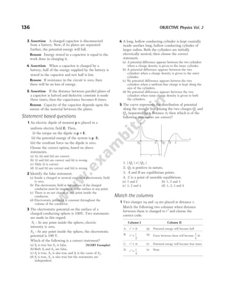 3 Assertion A charged capacitor is disconnected
from a battery. Now, if its plates are separated
further, the potential energy will fall.
Reason Energy stored in a capacitor is equal to the
work done in charging it.
4 Assertion When a capacitor is charged by a
battery, half of the energy supplied by the battery is
stored in the capacitor and rest half is lost.
Reason If resistance in the circuit is zero, then
there will be no loss of energy.
5 Assertion If the distance between parallel plates of
a capacitor is halved and dielectric constant is made
three times, then the capacitance becomes 6 times.
Reason Capacity of the capacitor depends upon the
nature of the material between the plates.
Statement based questions
1 An electric dipole of moment p is placed in a
uniform electric field E. Then,
(i) the torque on the dipole is p E
× .
(ii) the potential energy of the system is p E
⋅ .
(iii) the resultant force on the dipole is zero.
Choose the correct option, based on above
statements.
(a) (i), (ii) and (iii) are correct
(b) (i) and (iii) are correct and (ii) is wrong
(c) Only (i) is correct
(d) (i) and (ii) are correct and (iii) is wrong
2 Identify the false statement.
(a) Inside a charged or neutral conductor electrostatic field
is zero.
(b) The electrostatic field at the surface of the charged
conductor must be tangential to the surface at any point.
(c) There is no net charge at any point inside the
conductor.
(d) Electrostatic potential is constant throughout the
volume of the conductor.
3 The electrostatic potential on the surface of a
charged conducting sphere is 100V. Two statements
are made in this regard.
S1 : At any point inside the sphere, electric
intensity is zero.
S2 : At any point inside the sphere, the electrostatic
potential is 100 V.
Which of the following is a correct statement?
(a) S1 is true but S2 is false. [NCERT Exemplar]
(b) Both S1 and S2 are false.
(c) S1 is true, S2 is also true and S1 is the cause of S2.
(d) S1 is true, S2 is also true but the statements are
independent.
4 A long, hollow conducting cylinder is kept coaxially
inside another long, hollow conducting cylinder of
larger radius. Both the cylinders are initially
electrically neutral, then choose the correct
statement.
(a) A potential difference appears between the two cylinders
when a charge density is given to the inner cylinder.
(b) A potential difference appears between the two
cylinders when a charge density is given to the outer
cylinder.
(c) No potential difference appears betwen the two
cylinders when a uniform line charge is kept along the
axis of the cylinders.
(d) No potential difference appears between the two
cylinders when same charge density is given to both
the cylinders.
5 The curve represents the distribution of potential
along the straight line joining the two charges Q1 and
Q2 (separated by a distance r), then which is of the
following statements are correct?
1. | | | |
Q Q
1 2
>
2. Q1 is positive in nature.
3. A and B are equilibrium points.
4. C is a point of unstable equilibrium.
(a) 1 and 2 (b) 1, 2 and 3
(c) 1, 2 and 4 (d) 1, 2, 3 and 4
Match the columns
1 Two charges +q and −q are placed at distance r.
Match the following two columns when distance
between them is changed to r ′ and choose the
correct code.
Column I Column II
A. r r
′ = 2 (p) Potential energy will become half
B. r
r
′ =
2
(q) Force between them will become
1
4
th
C. r r
′ = 4 (r) Potential energy will become four times
D. r
r
′ =
4
(s) None
136 OBJECTIVE Physics Vol. 2
y
Q1 A Q2 C
B
x
r
 