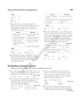 Electrostatic Potential and Capacitance 137
Codes
A B C D
(a) p,q s s r
(b) p s r s
(c) p,q q s s
(d) r,r p q r
2 A capacitor is connected with a battery. With
battery remains connected some changes are done in
capacitor/battery, which are given in Column I.
Corresponding to it match the two columns and
choose the correct code.
Column I Column II
A. Distance between capacitor
plates is halved
(p) Capacity of capacitor will
become two times
B. A metallic slab completely
filled between the plates
(q) Charge stored in capacitor
will become two times
C. A dielectric slab of
dielectric constant K = 2 is
completely filled between
the plates
(r) Energy stored in capacitor
will become two times
(s) Capacitance become infinite
Codes
A B C A B C
(a) p,q,s s q (b) q,r s p,q
(c) p,q,r s p,q,r (d) r,p,q q s,q,r
3 A parallel plate capacitor is charged by a battery
which is then disconnected. A dielectric slab is then
inserted to fill the space between the plates. Match
the changes that could occur with Column II and
choose the correct code.
Column I Column II
A. Charge on the capacitor
plates
(p) Decrease by a factor of K
B. Intensity of electric field (q) Increase by a factor of K
C. Energy stored (r) Remains same
D. Capacitance (s) None
Codes
A B C D A B C D
(a) p s q r (b) r p p q
(c) r q s p (d) p r q s
4 The area of parallel plates of an air-filled capacitor is
0.20 m2
and the distance between them is 0.01 m.
The potential difference across the plates is 3000 V.
When a 0.01 m thick dielectric sheet is introduced
between the plates, then the potential difference
decreases to 1000 V. Now, match the two columns
(all in SI units) and choose the correct code.
Column I Column II
A. Capacitance of air-filled capacitor (p) 5.31× −
10 7
B. Charge on each plate (q) 5.31× −
10 10
C. Dielectric constant of the material (r) 3
D. Capacitance after the dielectric
sheet is introduced
(s) 1.77 × −
10 10
Codes
A B C D A B C D
(a) q s p r (b) s r p q
(c) s p r q (d) q r p s
(C) Medical entrances’ gallery
Collection of questions asked in NEET and various medical entrance exams
1 In a certain region of space with volume 0.2 m3
, the
electric potential is found to be 5 V throughout. The
magnitude of electric field in this region is
[NEET 2020]
(a) 0.5 N/C (b) 1 N/C (c) 5 N/C (d) zero
2 The capacitance of a parallel plate capacitor with air
as medium is 6µF. With the introduction of a
dielectric medium, the capacitance becomes 30 µF.
The permittivity of the medium is
(take, ε = × −
0
12
10
8.85 C N m
2 1 2
− −
) [NEET 2020]
(a)177 10 12
. × −
C N m
2 1 2
− −
(b) 0 44 10 10
. × −
C N m
2 1 2
− −
(c) 5 00
. C N m
2 1 2
− −
(d) 0 44 10 13
. × −
C N m
2 1 2
− −
3 A short electric dipole has a dipole moment of
16 10 9
× −
C-m. The electric potential due to the
dipole at a point at a distance of 0.6 m from the
centre of the dipole, situated on a line making an
angle of 60° with the dipole axis is
1
4
9 10
0
9 2
πε
= ×






Nm C
/ 2
[NEET 2020]
(a) 200 V (b) 400 V
(c) zero (d) 50 V
4 The variation of electrostatic potential with radial
distance r from the centre of a positively charged
metallic thin shell of radius R is given by the graph
[NEET 2020]
 