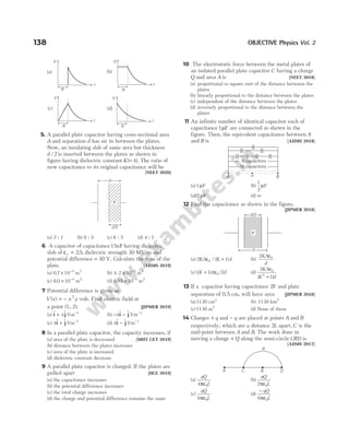 5. A parallel plate capacitor having cross-sectional area
A and separation d has air in between the plates.
Now, an insulating slab of same area but thickness
d /2 is inserted between the plates as shown in
figure having dielectric constant K( )
= 4 . The ratio of
new capacitance to its original capacitance will be
[NEET 2020]
(a) 2 : 1 (b) 8 : 5 (c) 6 : 5 (d) 4 : 1
6 A capacitor of capacitance15nF having dielectric
slab of ε =
r 25
. , dielectric strength 30 MV/m and
potential difference = 30 V. Calculate the area of the
plate. [AIIMS 2019]
(a) 6 7 10 4
. × −
m2
(b) 4 2 10 4
. × −
m2
(c) 8 0 10 4
. × −
m2
(d) 9 85 10 4
. × −
m2
7 Potential difference is given as
V x x y
( ) = − 2
volt. Find electric field at
a point (1, 2). [JIPMER 2019]
(a) $ $
i j
+ 4 Vm−1
(b) − −
4$ $
i j Vm−1
(c) 4$ $
i j
+ Vm−1
(d) 4$ $
i j
− Vm−1
8 In a parallel plate capacitor, the capacity increases, if
(a) area of the plate is decreased [MHT CET 2019]
(b) distance between the plates increases
(c) area of the plate is increased
(d) dielectric constant decrease
9 A parallel plate capacitor is charged. If the plates are
pulled apart [DCE 2019]
(a) the capacitance increases
(b) the potential difference increases
(c) the total charge increases
(d) the charge and potential difference remains the same
10 The electrostatic force between the metal plates of
an isolated parallel plate capacitor C having a charge
Q and area A is [NEET 2018]
(a) proportional to square root of the distance between the
plates
(b) linearly proportional to the distance between the plates
(c) independent of the distance between the plates
(d) inversely proportional to the distance between the
plates
11 An infinite number of identical capacitor each of
capacitance1µF are connected as shown in the
figure. Then, the equivalent capacitance between A
and B is [AIIMS 2018]
(a)1µF (b)
1
2
µF
(c) 2 µF (d) ∞
12 Find the capacitance as shown in the figure.
[JIPMER 2018]
(a) 2 1
0
KA K d
ε / ( )
+ (b)
2 0
KA
d
ε
(c) (K A d
+ 1 2
0
) /
ε (d)
2
1
0
2
KA
K d
ε
( )
+
13 If a capacitor having capacitance 2F and plate
separation of 0.5 cm, will have area [JIPMER 2018]
(a)1130 cm2
(b) 1130 km2
(c)1130 m2
(d) None of these
14 Charges + q and − q are placed at points A and B
respectively, which are a distance 2L apart, C is the
mid-point between A and B. The work done in
moving a charge + Q along the semi-circle CRD is
[AIIMS 2017]
(a)
qQ
L
4 0
πε
(b)
qQ
L
2 0
πε
(c)
qQ
L
6 0
πε
(d)
− qQ
L
6 0
πε
138 OBJECTIVE Physics Vol. 2
8 capacitors
16 capacitors
∞
A B
d
d/2
K
d/2
d
K
R
A C B D
R
V
r
(a)
R
V
r
(b)
R
V
r
(c)
R
r
(d)
V
 