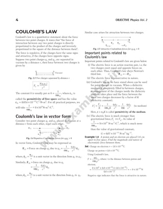 COULOMB’S LAW
Coulomb’s law is a quantitative statement about the force
between two point charges. It states that ‘‘the force of
interaction between any two point charges is directly
proportional to the product of the charges and inversely
proportional to the square of the distance between them”.
The force is repulsive, if the charges have the same signs
and attractive, if the charges have opposite signs.
Suppose two point charges q1 and q 2 are separated in
vacuum by a distance r, then force between two charges is
given by
F
k q q
r
e =
| |
1 2
2
The constant k is usually put as k =
1
4πε0
, where ε0 is
called the permittivity of free space and has the value
ε0
12 2 2
8854 10
= × −
. /
C N m
- . For all practical purposes, we
will take
1
4
9 10
0
9 2 2
πε
~ /
− × N-m C .
Coulomb’s law in vector form
Consider two point charges q1 and q 2 placed in vacuum at a
distance r from each other, repel each other.
In vector form, Coulomb’s law may be expressed as
F12 = Force on charge q1 due to q 2 = ⋅
1
4 0
1 2
2 12
πε
q q
r
$
r
where, $
r
r
12
12
=
r
is a unit vector in the direction from q1 to q 2.
Similarly, F21 = force on charge q 2 due to q1
= ⋅
1
4 0
1 2
2 21
πε
q q
r
$
r
where, $
r
r
21
21
=
r
is a unit vector in the direction from q 2 to q1.
Similar case arises for attraction between two charges.
Important points related to
Coulomb’s law
Important points related to Coulomb’s law are given below
(i) The electric force is an action reaction pair, i e
. . the
two charges exert equal and opposite forces on
each other. Thus, Coulomb’s law obeys Newton’s
third law. F F
12 21
= −
(ii) The electric force is conservative in nature.
(iii) Coulomb’s law as we have stated above can be used
for point charges in vacuum. When a dielectric
medium is completely filled in between charges,
rearrangement of the charges inside the dielectric
medium takes place and the force between the
same two charges decreases by a factor of K
(dielectric constant).
′ = = ⋅ = ⋅
F
F
K K
q q
r
q q
r
e
e 1
4
1
4
0
1 2
2
1 2
2
πε πε
(in medium)
Here, ε = ε0K is called permittivity of the medium.
(iv) The electric force is much stronger than
gravitational force, F F
e g
>> . As value of
1
4
9 10
0
9
πε
= × N-m2 2
/C , which is much more
than the value of gravitational constant,
G = × − −
667 10 11 2 2
. N m kg
- .
Example 1.4 A proton and an electron are placed 1.6 cm
apart in free space. Find the magnitude and nature of
electrostatic force between them.
Sol. Charge on electron = − × −
16 10 19
. C
Charge on proton = × −
16 10 19
. C
Using Coulomb’s law,
F
q q
r
= 1 2
0
2
4πε
, where r is the distance between proton and
electron.
=
× × × − ×
×
= − ×
− −
−
−
9 10 16 10 16 10
16 10
9 10
9 19 19
2 2
25
( . ) ( . )
( . )
N
Negative sign indicates that the force is attractive in nature.
4 OBJECTIVE Physics Vol. 2
r
F12 F21
+q1
+q2
r12 r21
Fig. 1.4 Repulsive Coulombian forces for q q
1 2 0
>
r
+q1
-q2
F12 F21
r12 r21
^ ^
Fig. 1.5 Attractive Coulombian forces for q q
1 2 0
<
r
q1
q2
(Vacuum)
Fig. 1.3 Two charges separated by distance r
 