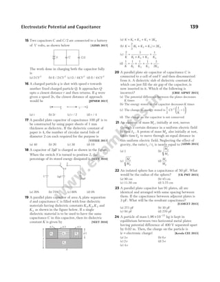 15 Two capacitors C and C /2 are connected to a battery
of V volts, as shown below [AIIMS 2017]
The work done in charging both the capacitor fully
is
(a) 2 2
CV (b) ( / )
1 2 2
CV (c) ( / )
3 4 2
CV (d) ( / )
1 4 2
CV
16 A charged particle q is shot with speed v towards
another fixed charged particle Q. It approaches Q
upto a closest distance r and then returns. If q were
given a speed 2v, the closest distance of approach
would be [JIPMER 2017]
(a) r (b) 2r (c) r / 2 (d) r / 4
17 A parallel plate capacitor of capacitance 100 pF is to
be constructed by using paper sheets of 1 mm
thickness as dielectric. If the dielectric constant of
paper is 4, the number of circular metal foils of
diameter 2 cm each required for the purpose is
[VITEEE 2017]
(a) 40 (b) 20 (c) 30 (d) 10
18 A capacitor of 2µF is charged as shown in the figure.
When the switch S is turned to position 2, the
percentage of its stored energy dissipated is [NEET 2016]
(a) 20% (b) 75% (c) 80% (d) 0%
19 A parallel plate capacitor of area A, plate separation
d and capacitance C is filled with four dielectric
materials having dielectric constants K K K
1 2 3
, , and
K4 as shown in the figure below. If a single
dielectric material is to be used to have the same
capacitance C in this capacitor, then its dielectric
constant K is given by [NEET 2016]
(a) K K K K K
= + + +
1 2 3 4
3
(b) K K K K K
= + + +
2
3
2
1 2 3 4
( )
(c)
2 3 1
1 2 3 4
K K K K K
=
+ +
+
(d)
1 1 1 1 3
2
1 2 3 4
K K K K K
= + + +
20 A parallel plate air capacitor of capacitance C is
connected to a cell of emfV and then disconnected
from it. A dielectric slab of dielectric constant K,
which can just fill the air gap of the capacitor, is
now inserted in it. Which of the following is
incorrect? [CBSE AIPMT 2015]
(a) The potential difference between the plates decreases
K times
(b) The energy stored in the capacitor decreases K times
(c) The change in energy stored is
1
2
1
1
2
CV
K
−






(d) The charge on the capacitor is not conserved
21 An electron of mass Me , initially at rest, moves
through a certain distance in a uniform electric field
in time t1 . A proton of mass Mp also initially at rest,
takes time t2 to move through an equal distance in
this uniform electric field. Neglecting the effect of
gravity, the ratio t t
2 1
/ is nearly equal to [AIIMS 2015]
(a) 1 (b)
M
M
p
e
(c)
M
M
e
p
(d)
M
M
e
p
22 An isolated sphere has a capacitance of 50 pF. What
would be the radius of the sphere? [UK PMT 2015]
(a) 90 cm (b) 45 cm
(c) 11.50 cm (d) 5.75 cm
23 A parallel plate capacitor has 91 plates, all are
identical and arranged with same spacing between
them. If the capacitance between adjacent plates is
3 pF. What will be the resultant capacitance?
[EAMCET 2015]
(a) 273 pF (b) 30 pF
(c) 94 pF (d) 270 pF
24 A particle of mass1.96 × −
10 15
kg is kept in
equilibrium between two horizontal metal plates
having potential difference of 400 V separated apart
by 0.02 m. Then, the charge on the particle is
(e = electronic charge) [Kerala CEE 2015]
(a) 3e (b) 6e
(c) 2e (d) 5e
(e) 4e
Electrostatic Potential and Capacitance 139
d
d/2
A
A/3 A/3 A/3
K1 K2 K3
K4
V 2 F
µ
8 F
µ
1 2
S
V C C/2
v
Q
q r
 