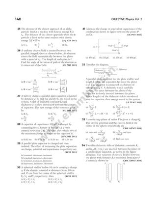 25 The distance of the closest approach of an alpha
particle fired at a nucleus with kinetic energy K is
r0 . The distance of the closest approach when the α
particle is fired at the same nucleus with kinetic
energy 2K will be [Guj. CET 2015]
(a) 4 0
r (b)
r0
2
(c)
r0
4
(d) 2 0
r
26 A uniform electric field is created between two
parallel charged plates as shown below. An electron
enters the field symmetrically between the plates
with a speed of v 0 . The length of each plate is l.
Find the angle of deviation of path of the electron as
it comes out of the field. [CG PMT 2015]
(a) θ = −
tan 1
0
2
El
mv
(b) θ =






−
tan 1
0
2
eEl
mv
(c) θ =






−
tan 1
0
eEl
mv
(d) θ =






−
tan 1
0
2
eE
mv
27 A battery charges a parallel plate capacitor separated
by distance ( )
d so that the energy ( )
V0 is stored in the
system. A slab of dielectric constant ( )
K and
thickness ( )
d is then introduced between the plates
of capacitor. The new energy of the system is given
by [CG PMT 2015]
(a) KV0 (b) K V
2
0
(c)
V
K
0
(d)
V
K
0
2
28 A capacitor of capacitance 100 µF is charged by
connecting it to a battery of voltage 12 V with
internal resistance 2 Ω. The time after which 99% of
the maximum charge is stored on the capacitor is
[UP CPMT 2015]
(a) 0.92 ms (b) 0.72 ms (c) 0.34 ms (d) 0.54 ms
29 A parallel plate capacitor is charged and then
isolated. The effect of increasing the plate separation
on charge, potential and capacitance respectively are
[KCET 2015]
(a) constant, decreases, increases
(b) constant, decreases, decreases
(c) constant, increases, decreases
(d) increases, decreases, decreases
30 A spherical shell of radius 10 cm is carrying a charge
q. If the electric potential at distances 5 cm, 10 cm
and 15 cm from the centre of the spherical shell is
V V V
1 2 3
, and respectively, then [KCET 2015]
(a)V V V
1 2 3
= > (b)V V V
1 2 3
> >
(c)V V V
1 2 3
= < (d)V V V
1 2 3
< <
31 Calculate the charge on equivalent capacitance of the
combination shown in figure between the points P
and N. [UK PMT 2015]
(a) 450 µC (b) 225 µC (c) 350 µC (d) 900 µC
32 Consider the diagram,
A parallel plate capacitor has the plate width t and
length L while the separation between the plates
is d. The capacitor is connected to a battery of
voltage ratingV. A dielectric which carefully
occupy, the space between the plates of the
capacitor is slowly inserted between the plates.
When length x of the dielectric slab is introduced
into the capacitor, then energy stored in the system
is [UP CPMT 2015]
(a)
ε0
2
2
tV
d
L (b)
ε0
2
2
1
tV
d
L x
[ ]
+
(c)
ε0
2
2
1
tV
d
L x K
[ ( )]
+ − (d)
ε0
2 2 2
2
2
2
1
t V
d
L x
[ ]
+ +
33 A conducting sphere of radius R is given a charge Q.
The electric potential and the electric field at the
centre of the sphere respectively are
[CBSE AIPMT 2014]
(a) zero and
Q
R
4 0
2
πε
(b)
Q
R
4 0
πε
and zero
(c)
Q
R
4 0
πε
and
Q
R
4 0
2
πε
(d) Both are zero
34 Two thin dielectric slabs of dielectric constants K1
and K K K
2 1 2
, ( )
< are inserted between the plates of
a parallel plate capacitor, as shown in the figure
alongside. The variation of electric field E between
the plates with distance d as measured from plate P
is correctly shown by [CBSE AIPMT 2014]
140 OBJECTIVE Physics Vol. 2
+ + + + + + + +
– – – – – – – – – –
l
E
θ
L
x
(Battery)
V
Dielectric
30 V
P
N
30 F
µ
10 F
µ 20 F
µ
+
+
+
+
+
+
+
P
–
–
–
–
–
–
–
Q
K1 K2
 