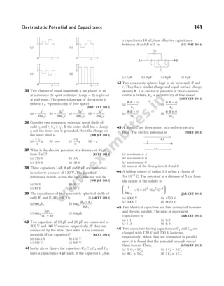 35 Two charges of equal magnitude q are placed in air
at a distance 2a apart and third charge − 2q is placed
at mid-point. The potential energy of the system is
(where, ε0 = permittivity of free space)
[MHT CET 2014]
(a) −
q
a
2
0
8πε
(b) −
3
8
2
0
q
a
πε
(c) −
5
8
2
0
q
a
πε
(d) −
7
8
2
0
q
a
πε
36 Consider two concentric spherical metal shells of
radii r1 and r r r
2 2 1
( )
> . If the outer shell has a charge
q and the inner one is grounded, then the charge on
the inner shell is [WB JEE 2014]
(a)
− r
r
q
2
1
(b) zero (c)
− r
r
q
1
2
(d) − q
37 What is the electric potential at a distance of 9 cm
from 3 nC? [KCET 2014]
(a) 270 V (b) 3 V
(c) 300 V (d) 30 V
38 Three capacitors 3 µ µ
F F
, 6 and 6 µF are connected
in series to a source of 120 V. The potential
difference in volt, across the 3 µF capacitor will be
[WB JEE 2014]
(a) 24 V (b) 30 V
(c) 40 V (d) 60 V
39 The capacitance of two concentric spherical shells of
radii R1 and R R R
2 2 1
( )
> is [EAMCET 2014]
(a) 4 0 2
πε R (b) 4 0
2 1
1 2
πε
( )
R R
R R
−
(c) 4 0
1 2
2 1
πε
R R
R R
( )
−
(d) 4 0 1
πε R
40 Two capacitors of 10 pF and 20 pF are connected to
200 V and 100 V sources, respectively. If they are
connected by the wire, then what is the common
potential of the capacitors? [KCET 2014]
(a) 133.3 V (b) 150 V
(c) 300 V (d) 400 V
41 In the given figure, the capacitors C C C
1 3 4
, , and C 5
have a capacitance 4 µF each. If the capacitor C 2 has
a capacitance10 µF, then effective capacitance
between A and B will be [UK PMT 2014]
(a) 2 µF (b) 4 µF (c) 6 µF (d) 8 µF
42 Two concentric spheres kept in air have radii R and
r. They have similar charge and equal surface charge
density σ. The electrical potential at their common
centre is (where, ε0 = permittivity of free space)
[MHT CET 2014]
(a)
σ
ε
( )
R r
+
0
(b)
σ
ε
( )
R r
−
0
(c)
σ
ε
( )
R r
+
2 0
(d)
σ
ε
( )
R r
+
4 0
43 A B
, and C are three points in a uniform electric
field. The electric potential is [NEET 2013]
(a) maximum at A
(b) maximum at B
(c) maximum at C
(d) same at all the three points A B
, and C
44 A hollow sphere of radius 0.1 m has a charge of
5 10 8
× −
C. The potential at a distance of 5 cm from
the centre of the sphere is
1
4
9 10
0
9
πε
= ×






−
Nm C
2 2
[J&K CET 2013]
(a) 4000 V (b) 4500 V
(c) 5000 V (d) 6000 V
45 Two identical capacitors are first connected in series
and then in parallel. The ratio of equivalent
capacitance is [J&K CET 2013]
(a) 1 1
: (b) 1 2
:
(c) 1 3
: (d) 1 4
:
46 Two capacitors having capacitances C1 and C 2 are
charged with 120 V and 200 V batteries,
respectively. When they are connected in parallel
now, it is found that the potential on each one of
them is zero. Then, [EAMCET 2013]
(a) 5 3
C C
1 2
= (b) 8 5
1 2
C C
=
(c) 9 5
1 2
C C
= (d) 3 5
1 2
C C
=
Electrostatic Potential and Capacitance 141
B
A
C1
C4
C2 C3
C5
B
A
C
E
(a)
d
O
E
(b)
d
E
(c)
d
E
(d)
d
E
O
O O
 