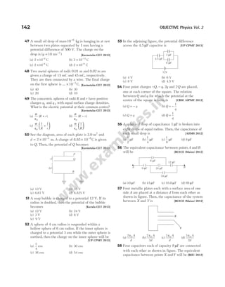 47 A small oil drop of mass 10 6
−
kg is hanging in at rest
between two plates separated by 1 mm having a
potential difference of 500 V. The charge on the
drop is (g = −
10 ms )
2
[Karnataka CET 2013]
(a) 2 10 9
× −
C (b) 2 10 11
× −
C
(c) 2 10 6
× −
C (d) 2 10 9
× −
C
48 Two metal spheres of radii 0.01 m and 0.02 m are
given a charge of 15 mC and 45 mC, respectively.
They are then connected by a wire. The final charge
on the first sphere is … × −
10 3
C. [Karnataka CET 2013]
(a) 40 (b) 30
(c) 20 (d) 10
49 The concentric spheres of radii R and r have positive
charges q1 and q 2 with equal surface charge densities.
What is the electric potential at their common centre?
[Karnataka CET 2013]
(a)
σ
ε0
( )
R r
+ (b)
σ
ε0
( )
R r
−
(c)
σ
ε0
1 1
R r
+





 (d)
σ
ε0
1
R






50 See the diagram, area of each plate is 2.0 m2
and
d = × −
2 10 3
m. A charge of 8.85 10 C
8
× −
is given
to Q. Then, the potential of Q becomes
[Karnataka CET 2013]
(a) 13 V (b) 10 V
(c) 6.67 V (d) 8.825 V
51 A soap bubble is charged to a potential 12 V. If its
radius is doubled, then the potential of the bubble
becomes [Kerala CET 2013]
(a) 12 V (b) 24 V
(c) 3 V (d) 6 V
(e) 9 V
52 A sphere of 4 cm radius is suspended within a
hollow sphere of 6 cm radius. If the inner sphere is
charged to a potential 3 esu while the outer sphere is
earthed, then the charge on the inner sphere will be
[UP CPMT 2013]
(a)
1
4
esu (b) 30 esu
(c) 36 esu (d) 54 esu
53 In the adjoining figure, the potential difference
across the 4.5 F
µ capacitor is [UP CPMT 2013]
(a) 4 V (b) 6 V
(c) 8 V (d) 4.5 V
54 Four point charges − −
Q q q
, , 2 and 2Q are placed,
one at each corner of the square. The relation
between Q and q for which the potential at the
centre of the square is zero, is [CBSE AIPMT 2012]
(a) Q q
= − (b) Q
q
= −
1
(c) Q q
= (d) Q
q
=
1
55 A spherical drop of capacitance 1 µF is broken into
eight drops of equal radius. Then, the capacitance of
each small drop is [AIIMS 2012]
(a)
1
2
µF (b)
1
4
µF (c)
1
8
µF (d) 8 µF
56 The equivalent capacitance between points A and B
will be [BCECE (Mains) 2012]
(a) 10 µF (b) 15 µF (c) 10.8 µF (d) 69 µF
57 Four metallic plates each with a surface area of one
side A are placed at a distance d from each other as
shown in figure. Then, the capacitance of the system
between X and Y is [BCECE (Mains) 2012]
(a)
2 0
ε A
d
(b)
2
3
0
ε A
d
(c)
3 0
ε A
d
(d)
3
2
0
ε A
d
58 Four capacitors each of capacity 8 µF are connected
with each other as shown in figure. The equivalent
capacitance between points X andY will be [BHU 2012]
142 OBJECTIVE Physics Vol. 2
3 F
µ
4.5 F
µ
6 F
µ
12V
9 F
µ 24 F
µ
12 F
µ
18 F
µ
6 F
µ
A B
P
Q
R
d
2d
Y
X
 