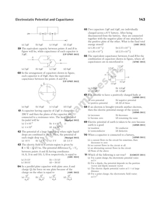 Electrostatic Potential and Capacitance 143
(a) 2 µF (b) 8 µF (c) 16 µF (d) 32 µF
59 The equivalent capacity between points A and B in
figure will be, while capacitance of each capacitor is
3 µF. [UP CPMT 2012]
(a) 2 µF (b) 4 µF (c) 7µF (d) 9 µF
60 In the arrangement of capacitors shown in figure,
each capacitor is of 9 µF, then the equivalent
capacitance between the points A and B is
[UP CPMT 2012]
(a) 9 µF (b) 18 µF (c) 4 5
. µF (d)15 µF
61 A capacitor having capacity of 2 µF is charged to
200 V and then the plates of the capacitor are
connected to a resistance wire. The heat produced
(in joule) will be [Manipal 2012]
(a) 2 10 2
× −
(b) 4 10 2
× −
(c) 4 104
× (d) 4 1010
×
62 The potential of a large liquid drop when eight liquid
drops are combined is 20 V. Then, the potential of
each single drop was [Manipal 2012]
(a) 10 V (b) 7.5 V (c) 5 V (d) 2.5 V
63 The electric field in a certain region is given by
E i j
= −
5 3
$ $ kV/m. The potential differenceV V
B A
−
between points A and B, having coordinates
(4, 0, 3) m and (10, 3, 0) m respectively, is equal to
[AMU 2012]
(a) 21 kV (b) − 21 kV
(c) 39 kV (d) − 39 kV
64 In a parallel plate capacitor with plate area A and
charge Q, the force on one plate because of the
charge on the other is equal to [AMU 2012]
(a)
Q
A
2
0
2
ε
(b)
Q
A
2
0
2
2ε
(c)
Q
A
2
0
ε
(d)
Q
A
2
0
2 ε
65 Two capacitors 3 µF and 4 µF, are individually
charged across a 6 V battery. After being
disconnected from the battery, they are connected
together with the negative plate of one attached to
the positive plate of the other. What is the final total
energy stored? [AMU 2012]
(a)1.26 10 J
4
× −
(b) 2.57 10 J
4
× −
(c)1.26 10 J
6
× −
(d) 2.57 10 J
6
× −
66 The equivalent capacitance between A and B for the
combination of capacitors shown in figure, where all
capacitances are in microfarad is [AFMC 2012]
(a) 6.0 µF (b) 4.0 µF
(c) 2.0 µF (d) 3.0 µF
67 It is possible to have a positively charged body at
[AIIMS 2011]
(a) zero potential (b) negative potential
(c) positive potential (d) All of these
68 If an electron is brought towards another electron,
then the electric potential energy of the system
[AIIMS 2011]
(a) increases (b) decreases
(c) become zero (d) remaining the same
69 Electric potential of earth is taken to be zero because
earth is a good [AIIMS 2011]
(a) insulator (b) conductor
(c) semiconductor (d) dielectric
70 When a capacitor is connected to a battery,
[AIIMS 2011]
(a) a current flows in the circuit for sometime, then
decreases to zero
(b) no current flows in the circuit at all
(c) an alternating current flows in the circuit
(d) None of the above
71 Which of the following is not true? [EAMCET 2011]
(a) For a point charge, the electrostatic potential varies
as1/r
(b) For a dipole, the potential depends on the position
vector and dipole moment vector
(c) The electric dipole potential varies as1 / r at large
distance
(d) For a point charge, the electrostatic field varies
as1 2
/r
4.0 F
µ
6.0 F
µ
3 F
µ
1.0 F
µ
8.0 F
µ
2.0 F
µ
A
B
A
× B
d
×
d
d
A
B
C1
C2 C3
C4
X
Y
 