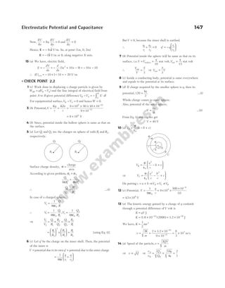 Now,
∂
∂
=
∂
∂
=
V
x
x
V
y
8 0
, and
∂
∂
=
V
z
0
Hence, E i
= − 8x$ V/m. So, at point (1m, 0, 2m)
E i
= − 8$ V/m or 8, along negative X-axis.
15 (a) We have, electric field,
E
dV
dx
d
dx
x x x
= − = − + − = − −
( )
5 10 9 10 10
2
∴ ( )
E x= = − × − = −
1 10 1 10 20 V/m
l CHECK POINT 2.2
1 (c) Work done in displacing a charge particle is given by
W qV V
AB B A
= −
( ) and the line integral of electrical field from
point A to B gives potential differenceV V E dl
B A
A
B
− = − ⋅
∫
For equipotential surface,V V
B A
− = 0 and henceW = 0.
3 (b) Potential,V
Kq
r
KZe
r
= = =
× × × ×
×
−
−
9 10 50 16 10
9 10
9 19
15
.
= ×
8 106
V
4 (b) Since, potential inside the hollow sphere is same as that on
the surface.
5 (a) Let Q1 and Q2 are the charges on sphere of radii R1 and R2,
respectively.
Surface charge density, σ =
charge
area
According to given problem, σ σ
1 2
=
Q
R
Q
R
1
1
2
2
2
2
4 4
π π
=
∴
Q
Q
R
R
1
2
1
2
2
2
= …(i)
In case of a charged sphere,
V
Q
R
s =
1
4 0
πε
∴ V
Q
R
V
Q
R
1
0
1
1
2
0
2
2
1
4
1
4
= =
πε πε
,
⇒
V
V
Q
R
R
Q
Q
Q
R
R
1
2
1
1
2
2
1
2
2
1
= × = ×
=





 ×





 =
R
R
R
R
R
R
1
2
2
2
1
1
2
[using Eq. (i)]
6 (c) Let ′
q be the charge on the inner shell. Then, the potential
of the inner is
V = potential due to its own ′
q + potential due to the outer charge
= +






1
4 1 2
πε
q
r
q
r
ButV = 0, because the inner shell is earthed.
∴
q
r
q
r
1
1
2
2
+ = 0 ′
q = −






q
r
r
1
2
7 (b) Potential inside the sphere will be same as that on its
surface, i.e.V V
q
= =
surface
10
stat volt,V
q
out =
15
stat volt
∴
V
V
out
=
2
3
⇒ V V
out =
2
3
8 (c) Inside a conducting body, potential is same everywhere
and equals to the potential at its surface.
9 (d) If charge acquired by the smaller sphere is q, then its
potential, 120
2
=
kq
. …(i)
Whole charge comes to outer sphere.
Also, potential of the outer sphere,
V
kq
=
6
…(ii)
From Eq. (i) and (ii), we get
V = 40 V
10 (a) V a b c
A = − +
σ
ε0
( )
V
a
c
b c
B = − +






σ
ε0
2
⇒ V
a
c
b
c
c
C = − +






σ
ε0
2 2
On putting c a b
= + ⇒V V V
A C B
= ≠
12 (c) Potential, V
q
r
= ⋅
1
4 0
πε
= × ×
× −
9 10
500 10
10
9
6
.
= ×
45 106
. V
13 (a) The kinetic energy gained by a charge of q coulomb
through a potential difference ofV volt is
K qV
= J
K = × −
( ) ( )
1.6 10 2000
19
= × −
3.2 J
10 16
We have, K mv
=
1
2
2
v
K
m
= =
× ×
×
= ×
−
−
2 2 10
9 10
8
3
10
16
31
7
3.2
m/s
14 (a) Speed of the particle,v
QV
m
=
2
⇒ v Q
∝ ⇒
v
v
Q
Q
q
q
A
B
A
B
= = =
16
4
2
1
Electrostatic Potential and Capacitance 147
σ
–σ
σ
c
b
a
A
B
C
R1
Q1
R2
Q2
 