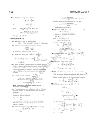 15 (c) The kinetic energy of the electron,
K eV mv
= =
1
2
2
⇒ V
mv
e
=
1
2
2
Here, v
c
= =
×
= ×
10
3 10
10
3 10
8
7
m/s
V =
× ×
×
− −
−
1
2
10 10
10
31 7 2
19
( ) ( )
( )
9.0 3.0
1.6
Potential, V = 2531V
l CHECK POINT 2.3
1 (b) ∆ PE = Work done by external agent
= − > ⇒ >
( ),
V q Vq V V
f i f i ∆PE 0, i.e. PE will increase.
2 (b) Potential energy of the system will be given by
=
− −
=
( )( )
e e
r
e
r
4 4
0
2
0
πε πε
As, r decreases, potential energy increases.
3 (c) Work done,W U U QQ
r r
f i
= − = × × −






9 10
1 1
9
1 2
2 1
⇒ W = × × × × ×
− −
9 10 12 10 8 10
9 6 6 1
4 10
1
10 10
2 2
×
−
×






− −
= ≈
12.96 J 13 J
4 (a) Since, the proton is moving against the direction of electric
field, so work is done by the proton against electric field. It
implies that electric field does negative work on the proton.
Again, proton is moving in electric field from low potential
region to high potential region, hence its potential energy
increases.
5 (c) Electric potential energy,U
q q
d
=
1
4 0
1 2
πε
∴ U =
× × × × − ×
− −
−
(9 10 ) (1.6 10 ) ( 1.6 10 ) J
10
9 19 19
10
= − × × × = −
−
9 109
1.6 10 eV 14.4 eV
9
Note In the solution given all the values are positive. It is
important to mention the sign.
6 (c) Potential energy as well as force are positive, if there is
repulsion between the particles and negative, if there is
attraction.
We take only the magnitude of values when discussing
decrease or increase of energy.
As, U
QQ
r
= 1 2
0
4πε
Plus or minus i.e., whether both are of the same sign or
different, if r decreases, the value increase. Therefore,
option (c) is wrong.
7 (b) Potential energy of charges Q1 and Q2 at 10 cm apart,
Ui =
× × ×
− −
1
4
12 10 5 10
01
0
6 6
πε .
=
× × ×
= × =
−
−
9 10 60 10
01
54 10 54
9 12
1
.
. J
Potential energy of charge Q1 and Q2 at 6 cm apart,
U2
9 12
9 10 60 10
0 06
9
=
× × ×
=
−
.
J
∴ Work done = −
( . )
9 54 J = 36
. J
8 (d) We have, AB AC
+ = 12 cm …(i)
AB AC
⋅ = 32 cm2
∴ AB AC AB AC AB AC
− = + − ⋅
( )2
4
AB AC
− = 4 cm
From Eqs. (i) and (ii), we get
AB = 8 cm, AC = 4 cm
Potential energy at point A,
U
q q
AB
q q
AC
A
A B A C
= +






1
4 0
πε
=
× × ×
+





 =
−
−
9 10 4 10
10
1
8
1
4
9 12
2
1.35 J
9 (c) Potential energy,U
QQ
r
Q Q
r
QQ
r
= + +






1
4 0
1 2
1
2 3
2
1 3
3
πε
Net potential energy,U
q
l
net = ⋅
3
4 0
2
πε
10 (a) Potential energy of the system,
U K
Qq
l
Kq
l
KqQ
l
= + + =
2
0
⇒
Kq
l
Q q Q Q
q
( )
+ + = ⇒ = −
0
2
11 (d) Length of the diagonal of a cube having each side b is
3 b. So, distance of centre of cube from each vertex is
3
2
b
.
Hence, potential energy of the given system of charge is
U
q q
b
q
b
= × ⋅
−





 =
−
8
1
4 3 2
4
3
0
2
0
πε πε
( )( )
/
12 (a) Change in potential energy (∆U U U
f i
) = −
⇒ Potential energy,
∆U
q q q q q q q q
= +





 − +





1
4 0 4 01 0 4 0 5
0
1 3 2 3 1 3 2 3
πε . . . .







⇒ ∆U q q
q
q
= =
1
4
8
4
8
0
2 3
3
0
2
πε πε
[ ] ( )
∴ k q
= 8 2
148 OBJECTIVE Physics Vol. 2
D
q3
40 cm
50 cm
q2
q1
30 cm 10 cm
40 cm
C
A B
 