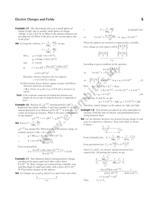Example 1.5 The electrostatic force on a small sphere of
charge 0.4 µC due to another small sphere of charge
−0 8
. µC in air is 0.2 N. (i) What is the distance between the
two spheres? (ii) What is the force on the second sphere due
to the first?
Sol. (i) Using the relation, F
q q
r
= ⋅
1
4 0
1 2
2
πε
, we get
r
q q
F
2
0
1 2
1
4
= ⋅
πε
Here, q1
6
0 4 0 4 10
= = × −
. . ,
µC C
q2
6
10
= = × −
0.8 C 0.8 C
µ
and F = 0.2 N
⇒ r2 9
6 6
9 10
0 4 10 0 8 10
02
= × ×
× × ×
− −
. .
.
= × −
144 10 4 2
m
Therefore, distance between the two spheres,
r = × =
−
12 10 012
2
m m
.
(ii) Electrostatic forces always, appear in pairs and follows
Newton’s third law of motion.
∴| |
F21 = Force on q2 due to q1 0 2
= . N and is attractive in
nature.
Note In the Coulomb’s expression for finding force between two
charges, do not use sign of charge because this is magnitude of
force.
Example 1.6 Nucleus of 92
238
U emits α-particle ( )
2
4
He .
α-particle has atomic number 2 and mass number 4. At any
instant, α-particle is at distance of 9 10 15
× −
m from the
centre of nucleus of uranium. What is the force on α-particle
at this instant?
92
238
2
4
90
234
U He Th
→ +
Sol. Force, F
q q
r
=
1
4 0
1 2
2
πε
92
238
U has charge 92e. When α-particle is emitted, charge on
residual nucleus is 92 2 90
e e e
− = .
∴ q e q e
1 2
90 2
= =
, , and r = × −
9 10 15
m
∴ F
e e
= × ×
× −
9 10
90 2
9 10
9
15 2
( )( )
( )
Force on α-particle,
F =
× × × × ×
×
=
−
−
9 10 90 16 10 2
9 10
512
9 19 2
15 2
( . )
( )
N
Example 1.7 Two identical spheres having positive charges
are placed 3m apart repel each other with a force
8 10 3
× −
N. Now, charges are connected by a metallic wire
and they begin to repel each other with a force of 9 10 3
× −
N. Find initial charges on the spheres.
Sol. Let charges are q1 and q2 placed 3 m apart from each other.
∴ F
q q
r
=
1
4
1 2
2
πε0
(Coulomb’s law)
⇒ 8 10
9 10
3
3
9
1 2
2
× =
×
− q q
( )
⇒ q q
1 2
12
8 10
= × −
When the spheres are touched or connected by a metallic
wire, charge on each sphere will be
q q
1 2
2
+





.
q q
1 2
2
+






q q
1 2
2
+






According to given condition in the question,
⇒ 9 10
9 10
2
3
3
9 1 2
2
2
× =
×
+






−
q q
( )
⇒
q q
1 2
2
12
2
9 10
+





 = × −
⇒ q q
1 2
6
6 10
+ = × −
…(i)
Now, ( ) ( )
q q q q q q
1 2
2
1 2
2
1 2
4
− = + −
= × − × ×
− −
( )
6 10 4 8 10
6 2 12
= × −
4 10 12
⇒ q q
1 2
6
2 10
− = × −
…(ii)
Solving Eqs. (i) and (ii), we get
q1
6
4 10
= × −
C = 4µC, q2
6
2 10
= × −
C = 2µC
Therefore, initial charges on the sphere are 4 µC and 2 µC.
Example 1.8 Two protons are placed at some separation in
vacuum. Find the ratio of electric and gravitational force
acting between them.
Sol. Let the distance between two protons having charge +e and
mass m is placed at a distance r from each other as shown
in figure.
From Coulomb’s law, F
q q
r
e =
1
4 0
1 2
2
πε
=
×
1
4 0
2
π ε
e e
r
From gravitation law, F G
m m
r
g = 1 2
2
=
×
G
m m
r2
where, Fe and Fg are electric and gravitational force
respectively. On putting the values, we get
F
F
e
r
Gm
r
e
m G
e
g
= = ⋅
1
4 1
4
1
0
2
2
2
2
0
2
2
πε
πε
=
× ×
×
×
×
−
− −
( )( )
( ) ( )
9 10 10
10
1
10
9 19 2
27 2 11
1.6
1.67 6.67
= × −
1.2 10 10
36 36
~
Thus, F F
e g
>>
Electric Charges and Fields 5
q1
q2
3 m
3 m
Fe Fg
( )
e, m ( )
e, m
r
 