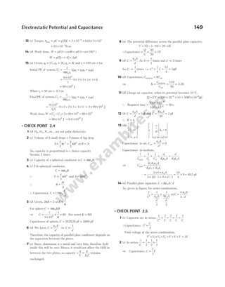 13 (c) Torque, τmax = pE = q l E
( )
2 = × × × ×
−
2 10 0 01 5 10
6 5
.
= × −
10 10 3
N-m
14 (d) Work done, W pE
= −
( cos )
1 θ = − °
pE ( cos )
1 180
W pE
= − −
[ ( )]
1 1 = 2pE
15 (a) Given, q1 1
= C, q2 2
= C, q3 3
= C and r1 100
= cm = 1m
Initial PE of system,U
r
1
0 1
1
4
=
πε
(q q q q q q
1 2 2 3 3 1
+ + )
=
×
9 10
1
9
(1 2 2 3 3 1
× + × + × )
= ×
99 109
J
When r2 = 50 cm = 0.5 m
Final PE of system,U2 =
1
4 2
πε0r
(q q q q q q
1 2 2 3 3 1
+ + )
=
×
9 10
0 5
9
.
(1 2 2 3 3 1
× + × + × ) = × ×
2 99 109
J
Work done,W U U
= −
2 1 = 2 99 10 99 10
9 9
× × − ×
= ×
99 109
J = 9.9 ×1010
J
l CHECK POINT 2.4
1 (d) H O N
2 2 2
, , etc., are not polar dielectrics.
2 (c) Volume of 8 small drops = Volume of big drop
8
4
3
4
3
3 3
× =
π π
r R ⇒R r
= 2
As, capacity is proportional to r, hence capacity
become 2 times.
3 (c) Capacity of a spherical conductor is C R
= 4 0
πε .
4 (c) For spherical conductor,
C R
= 4 0
πε
Q V R
=
4
3
3
π and A R
= 4 2
π
∴ R
V
A
=
3
∴ Capacitance, C
V
A
= 12 0
πε
5 (d) Given, 2 2
πR = ⇒R =
1
π
For sphere C KR
= 4 0
πε
⇒ C =
×
× ×
1
9 10
1
80
9
π
(for water K = 80)
Capacitance of sphere, C = 282828
. pF ≈ 2800 pF
6 (d) We have, C
A
d
=
ε0
⇒ C
d
∝
1
Therefore, the capacity of parallel plate condenser depends on
the separation between the plates.
7 (c) Since, aluminium is a metal and very thin, therefore field
inside this will be zero. Hence, it would not affect the field in
between the two plates, so capacity = =
q
V
q
Ed
, remains
unchanged.
8 (a) The potential difference across the parallel plate capacitor,
V = − − =
10 10 20
( ) volt
∴Capacitance = = =
Q
V
40
20
2F
9 (d) C
A
d
=
ε0
. As A→
1
2
times and d → 2 times
So, C →
1
4
times, i.e. C C
′ = = =
1
4
12
4
3µF
10 (d) Capacitance, C KC
medium air
=
⇒ K
C
C
= = =
medium
air
2.20
110
50
11 (d) Charge on capacitor, when its potential becomes 10 V,
Q CV
= = × × = ×
− −
500 10 10 5000 10
6 6
µC
∴ Required time =
×
×
=
−
−
5000 10
100 10
50
6
6
s
12 (b) C
A
d
= =
ε0
1pF and C
K A
d
= =
ε0
2
2 pF
∴ K = 4.
13 (b)
Capacitance in air, C
A
d
air = =
ε0
9
Capacitance in medium,
1 1 1
1 2
1
1 0 2 0
C C C
d
K A
d
K A
med
= + = +
ε ε
⇒ C
K K A
Kd K d
med =
+
1 2 0
1 2 2 1
ε
=
× ×
× + ×
= × =
3 6
3 2 3 6 3
18
4
9 40 5
0
ε A
d d
/ /
. pF
14 (a) Parallel plate capacitor, C K A d
= ε0 /
As, given in figure, for series combination,
1 1
2
1
2
0 0
C A
d
A
d
′
= +
ε 2ε
⇒C
A
d
=
4
3
0
ε
l CHECK POINT 2.5
1 (c) Capacitor are in series,
1 1 1 1 3
C C C C C
′
= + + =
∴Capacitance, C
C
′ =
3
Total voltage of the series combination,
V V V V V V V V
′ = + + = + + =
1 2 3 3
2 (c) In series,
1 1
2
1
2
1
2
C
= + +
⇒ Capacitance, C =
2
3
F
Electrostatic Potential and Capacitance 149
d
air
A
2 /3
d
K2 = 6
A
K
1
=
3
d/3
 