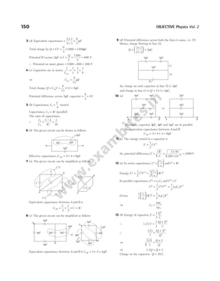 3 (d) Equivalent capacitance =
×
+
=
2 3
2 3
6
5
µF
Total charge by Q CV
= = × =
6
5
1000 1200µC
Potential ( )
V across 2µF isV
Q
C
= = =
1200
2
600 V
∴ Potential on inner plates = −
1000 600 = 400 V
4 (c) Capacitors are in series,
1 1
1
1
2
1
8
Ceq
= + +
⇒ Ceq =
8
13
µF
Total charge, Q C V
= = × =
eq
8
13
13 8µC
Potential difference across 2µF capacitor =
8
2
= 4V
5 (b) Capacitance, C
C
1
4
= (series)
Capacitance, C C
2 4
= (parallel)
The ratio of capacitance,
∴
C
C
C
C
1
2
4
4
1
16
= =
/
6 (b) The given circuit can be drawn as follows
Effective capacitance, CAB = + =
2 4 6µF
7 (a) The given circuit can be simplified as follows
Equivalent capacitance between A and B is
C
C C
C
AB = + + =
2 2
2C
8 (c) The given circuit can be simplified as follows
Equivalent capacitance between A and B is CAB = + =
2 2 4µF
9 (d) Potential difference across both the lines is same, i.e. 2V.
Hence, charge flowing in line (2).
Q =
×
+





 =
2 2
2 2
2µC
So, charge on each capacitor in line (2) is 2µC
and charge in line (1) is Q = × =
2 1 2µC.
10 (a)
Therefore, capacitor 2µF, 4µF and 2µF are in parallel.
So, equivalent capacitance between A and B
CAB = + + =
2 4 2 8µF
11 (c) The energy stored in a capacitor is
U CV
=
1
2
2
So, potential difference,V
U
C
= =
×
×
=
−
2 2 50
100 10
1000
6
V
12 (a) In series capacitance, ′ =






C
C
n
1
1
andV V
′ = 4
Energy, ′ = ′ ′
U C V
1
2
2
=






1
2
4
1
1
2
C
n
V
( )
In parallel capacitance, ′′ =
C n C
2 2 andV V
′′ =
′′ = ′′ ′′
U C V
1
2
2
=
1
2
2 2
2
( )
n C V
Given,
1
2
4
1
2
1
1
2
2 2
2
C
n
V n C V





 =
( ) ( )
⇒ C
C
nn
2
1
1 2
16
=
13 (b) Energy of capacitor,U
Q
C
=
1
2
2
∴ 1.21U
Q
C
=
+
1
2
2 2
( )
∴
121
1
2 2
2
. ( )
=
+
Q
Q
⇒
121
1
2
.
=
+
Q
Q
⇒ 1.1Q Q
= + 2
Charge on the capacitor, Q = 20 C
150 OBJECTIVE Physics Vol. 2
4 F
µ
4 F
µ
4 F
µ
2 F
µ
C
C
C
C
C
C/2
C/2
A
B
B
A
C/2
C/2
C
⇒
4 F
µ
4 F
µ 2 F
µ
4 F
µ
2 F
µ
4 F
µ
B
A
⇒
4 F
µ
4 F
µ
2 F
µ
2 F
µ
4 F
µ
4 F
µ
A
B
2 F
µ 2 F
µ
1 F
µ
2V
(1)
(2)
4 F
µ 2 F
µ
4 F
µ
4 F
µ 4 F
µ
4 F
µ 4 F
µ
A A
B B
⇒
2 F
µ
 