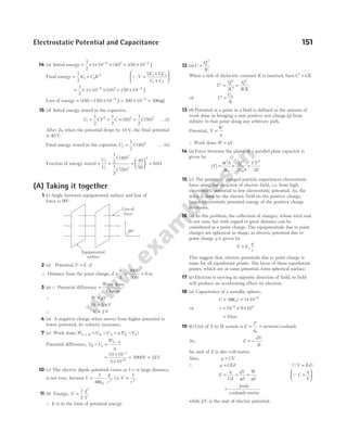 14 (a) Initial energy = × × × = ×
− −
1
2
1 10 30 450 10
6 2 6
( ) J
Final energy = +
1
2
1 2
2
( )
C C V Q V
VC V C
C C
=
+
+






1 1 2 2
1 2
= × × ×
−
1
2
3 10 10
6 2
( ) = × −
150 10 6
J
Loss of energy = − × −
( )
450 150 10 6
J = × −
300 10 6
= 300µJ
15 (d) Initial energy stored in the capacitor,
U CV
i =
1
2
2
= × =
1
2
50
1
2
50
2 2
C C
( ) ( ) K(i)
After 2s, when the potential drops by 10 V, the final potential
is 40 V.
Final energy stored in the capacitor,U C
f =
1
2
40 2
( ) K (ii)
Fraction of energy stored = =
U
U
C
C
f
i
1
2
40
1
2
50
2
2
( )
( )
=





 =
40
50
0 64
2
.
(A) Taking it together
1 (c) Angle between equipotential surface and line of
force is 90°.
2 (a) Potential,V E d
= ⋅
∴ Distance from the point charge, d
V
E
= = =
3000
500
6 m
3 (a)Q Potential difference =
Work done
Charge
∴ W qV
=
10 5
= ×V
∴ V = 2 V
4 (a) A negative charge when moves from higher potential to
lower potential, its velocity increases.
7 ( )
a Work done,W U U q V V
A B B A B A
→ = − = −
( )
Potential difference, V V
W
q
B A
A B
− =
−
=
×
×
= =
−
−
10 10
5 10
2000 2
3
6
V kV
10 (c) The electric dipole potential varies as 1/r at large distance,
is not true, becauseV
p
r
= ⋅
1
4 0
2
πε
, i.e.V
r
∝
1
2
.
11 (b) Energy, U
q
V
=
1
2
2
∴ It is in the form of potential energy.
12 (a)U
Q
C
=
2
2
When a slab of dielectric constant K is inserted, then C CK
′ =
U
Q
C
Q
CK
′ =
′
=
2 2
2 2
⇒ U
U
K
′ = 0
13 (b) Potential at a point in a field is defined as the amount of
work done in bringing a unit positive test charge ( )
q from
infinity to that point along any arbitrary path.
Potential, V
W
q
=
∴ Work done,W qV
=
14 (a) Force between the plates of a parallel plate capacitor is
given by
| |
F
A Q
A
CV
d
= = =
σ
ε ε
2
0
2
0
2
2 2 2
15 (c) The positively charged particle experiences electrostatic
force along the direction of electric field, i.e. from high
electrostatic potential to low electrostatic potential. As, the
work is done by the electric field on the positive charge,
hence electrostatic potential energy of the positive charge
decreases.
16 (a) In this problem, the collection of charges, whose total sum
is not zero, but with regard to great distance can be
considered as a point charge. The equipotentials due to point
charges are spherical in shape, as electric potential due to
point charge q is given by
V k
q
r
e
=
This suggest that, electric potentials due to point charge is
same for all equidistant points. The locus of these equidistant
points, which are at same potential, form spherical surface.
17 ( )
a Electron is moving in opposite direction of field, so field
will produce an accelerating effect on electron.
18 (a) Capacitance of a metallic sphere,
C r
= = × −
4 1 10
0
6
πε
⇒ r = × ×
−
10 9 10
6 9
= 9 km
19 ( )
b Unit of E in SI system is E
F
q
=
0
= newton/coulomb
As, E
dV
dr
= −
So, unit of E is also volt/metre.
Also, q CV
=
∴ q CEd
= (QV Ed
= )
E
q
Cd
qV
qd
W
qd
= = = Q C
q
V
=






=
joule
coulomb-metre
while J/C is the unit of electric potential.
Electrostatic Potential and Capacitance 151
Equipotential
surface
Line of
force
90°
 