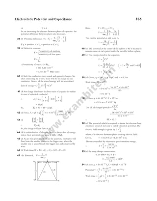 ⇒ V d
∝
So, on increasing the distance between plates of capacitor, the
potential difference between plates also increases.
38 (b) Potential difference = − = −






V V
q
r r
i o
i
i
4
1 1
0 0
πε
If qi is positive,V V
i − =
0 positive orV V
i o
> .
39 (a) Dielectric constant,
K =
Permittivity of medium
Permittivity of free space
K =
ε
ε0
∴Permittivity of water, ε ε
= K 0
= × × −
81 8 85 10 12
.
= × −
716 10 10
. MKS units
40 (c) Both the conductors carry equal and opposite charges. So,
after connecting by a wire, there will be no charge in any
conductor. Hence, all the stored energy will be neutralised.
Loss of energy =





 =
2
1
2
2 2
CV CV
41 (d) Net charge distributes in direct ratio of capacity (or radius
in case of spherical conductor)
∴ q q
A
′ =
+





 =
+






net
4
4 6
120
4
4 6
= 48µC
So, ∆q = −
80 48 = 32µC
42 (a) Force, F qE q
V
d
e = =





 = ×
×






( )
–
–
4 10
2000
2 10
6
3
= 4N
43 (a)
q
R
q
R





 =






1 2
∴ V V
1 2
=
So, the charge will not flow at all.
44 (d) In redistribution of charges, there is always loss of energy,
unless their potentials are same or QR Q R
1 2 2 1
= .
45 (a) As per the given condition in the question, electricity will
flow from the smaller sphere to the bigger one, when the
smaller one is placed inside the bigger one and connected by
wire.
46 (b) Work done,W U U U
f i
= = −
∆ = − =
( )
3 2
U U U
47 (b) Potential, V
q
r
=
ε
1
4 0
π
Here, V V V
= +
+ −
2 2
ve ve
V
q
L
q
L
=
ε
−






1
4
2 2
5
0
π
The electric potential at mid-point A,
V
q
L
=
ε
−






2
4
1
1
5
0
π
48 (a) The potential at the centre of the sphere is 80 V because it
remains same at each point inside the metallic hollow sphere.
49 (c) The energy stored in the capacitor,
U CV
=
1
2
2
U
A
d
Ed
=
ε






1
2
0 2
( ) QC
A
d
V Ed
=
ε
=






0
and
U E Ad
= ε
1
2
0
2
50 (d) Given, q q
1 2
5 10
= =
µ µ
C C
, and r = 0.5 m
Work done, W K
q q
r
= 1 2
= × ×
× × ×
− −
9 10
5 10 10 10
0 5
9
6 6
.
= × −
9 10 1
J
51 (c) Here, q = × −
4 10 3
C, E = 5V/m,
t = 10 s, m = × −
2 10 3
kg
The KE of charged particle =
q E t
m
2 2 2
2
=
× × ×
× ×
−
−
( ) ( ) ( )
4 10 5 10
2 2 10
3 2 2 2
3
∴ KE 10 J
=
52 (d) The potential which is required to ionise the electron from
outermost sheel of mercury is called ionisation potential. The
electric field strength is given by E
V
d
= .
where, d is distance between plates creating electric field.
Given, V E
= = ×
10.39 1.5 106
V, V/m
Distance travelled by electron to gain ionisation energy,
∴ d
V
E
= =
×
10.39
1.5 10
m
6
53 (a) By using charge conservation,
0.2 0.2
× = +
600 1
( ) V
V =
×
0.2 600
1.2
= 100V
54 (d) Here, q C
= × = =
− −
8 10 C
18
, 100 10 4
µF F
Potential,V
q
C
= =
× −
−
8 10
10
18
4
= × −
8 10 14
V
Work done =
1
2
qV = × × × ×
− −
1
2
8 10 8 10
18 14
= × −
32 10 32
J
Electrostatic Potential and Capacitance 153
2L
+q
−q
+q
−q
A
L 5
L 5
L L
 