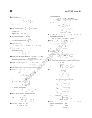 55 (c) We have, K
t
t d
=
− ′
2
1
1
=
− ′
d
⇒ d′ =
1
2
mm
So, now distance = + =
3
1
2
3.5 mm
56 (d) Electric field, E
dV
dr
d
dx
x
= − = − ( )
3 2
= −6x
At point ( , , )
2 0 1
Electric field, E = −12 Vm−1
57 (c) Kinetic energy, K mv eV
= =
1
2
2
⇒ Speed of the electron,v
eV
m
=
2
.
58 (b) Kinetic energy,
= − = × − = ×
− −
eV V
A B
( ) ( )
1.6 3.2
10 70 50 10
19 18
J
59 (c) By using,W Q V
= ⋅ ∆
Potential difference,
∆V
W
Q
= = =
2
20
0.1V
60 (b) By using, KE = QV ⇒ 4 10 10
20 19
× × × −
1.6 = ×
0.25 V
Potential difference,V =
× × ×
=
−
4 10 10
256
20 19
1.6
0.25
V
61 (a) By using KE = QV ⇒ KE 1.6
= × ×
−
10 100
19
= × −
1.6 J
10 17
62 (d) Conducting surface behaves as equipotential surface.
63 (a) Potential at O due to charge at A,
∴ V
q
a
1
0
1
4
= ⋅
πε
Potential at O due to charge at B,
V
q
a
2
0
1
4
=
−
πε
( )
∴ Potential at mid-point O,
V
q
a
q
a
= + ⋅
−
=
1
4
1
4
0
0 0
πε πε
( )
64 ( )
b As electric potential of spheres are same,
V V
A B
=
⇒ E a E b
A B
⋅ = ⋅
∴
σ
ε
σ
ε
A B
a b
0 0
= or
σ
σ
A
B
b
a
=
65 (a) Given, C1 2
= µF, V1 50
= V
C2 1
= µF, V2 20
= V
Common potential,
V
CV CV
C C
=
+
+
1 1 2 2
1 2
=
× + × ×
+ ×
−
−
( )
( )
2 50 1 20 10
2 1 10
6
6
= 40V
Loss of energy,
∆u
CC
C C
V V
=
+
−
1
2
1 2
1 2
1 2
2
( )
=
×
+
1
2
2 1
2 1
( )
( )
50 20 10
2 6
− × −
= × −
300 10 6
= 300µ J
66 ( )
c A, B, C, D, E lies on equipotential surface. On sphere, the
surface potential is same. So,
W W W W qV V
AB AC AD AE f i
= = = = −
( ) = zero
67 (b) We have, E
dV
dx
0 = − or dV E dx
= − 0
On integrating both sides, we get
∫ ∫
= −
dV E dx
0
⇒ V xE
x = − 0
68 (a) Force, F qE q
V
d
= =






∴ Potential difference between two points,
V
F d
q
=
⋅
= =
( ) ( )
–
3000 10
3
10
2
V
69 ( )
b When charge particle enters in a potential field, then
1
2
2
mv qV
=
∴ v
qV
m
=






2
∴
v
v
q
q
A
B
= =
4
1
2
70 (c)
UAB = ⋅
×
×
−
−
1
4
10 10 10
10 10
0
12
2
πε
( )( )
UBC = ⋅
×
×
−
−
1
4
10 10 10
10 10
0
12
2
πε
( )( )
UAC =
×
×
−
−
1
4
10 10 10
10 10
0
12
2
πε
( )( )
∴ U U U U
AB BC CA
total = + +
=
×
×






−
−
3
4
100 10
10 10
0
12
2
πε
= 27 J
71 ( )
b When charge particle enters in uniform electric field, then
force on charged particle, F qE
=
Also, F ma
=
∴ ma qE
=
154 OBJECTIVE Physics Vol. 2
10 cm
10 C
µ 10 C
µ
B C
A
10 C
µ
10 cm
10 cm
+q –q
O
A B
2 a
a a
 