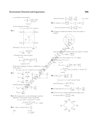 or acceleration of the particle,
a
qE
m
= =
× ×
×
−
−
3 10 80
20 10
3
3
= 12 m/s2
So, from equations of motion,
v u at
= + = + ×
20 12 3 = 56 m/s
72 ( )
a
Potential,V V V V V
q
r
A B C D
= = = = =
ε
⋅
1
4 0
π
V = ⋅
× −
1
4
50 10
2
0
6
πε
( )
( )
∴ Potential at the centre of square,
V V
0 4
=
V0
9 6
4
9 10 50 10
2
= ×
× × ×






−
= ×
90 2 104
V
Work done in bringing a charge ( )
q = 50 µC from ∞ to centre
of the square is
∴ W qV
= 0 = × × ×
−
50 10 90 2 10
6 4
= 63 64
. J ~
− 64 J
73 (c) U
q q
a
AB = ⋅
−
1
4
2
0
πε
( )( )
U
q q
a
BC = ⋅
−
1
4
2
0
πε
( )( )
U
q q
a
CA = ⋅
1
4 2
0
πε
( )( )
Potantial energy of the system,
∴ U
q
a
q
a
q
a
system = ⋅
−
− +






1
4
2 2
2
0
2 2 2
πε
U
q
a
system =
−7
8
2
0
πε
74 ( )
b When α-particle is accelerated through a potential
difference V, then kinetic energy of α-particle,
K qV
= = ( )
2eV = × × ×
−
2 16 10 10
19 6
. J
=
× × ×
×
−
−
2 1.6 10 10
1.6 10
19 6
19
eV = 2 MeV
75 ( )
d Since, we know that, K
p
m
=
2
2
Also, K qV
=
∴ p mqV
= 2
∴Ratio of momenta,
p
p
m q
m q
m
m
e e e e
α α α α
= =
2
(Qq qe
α = 2 )
76 (d) Velocity,v at
qE
m
t
= =





 ⇒ v
q
m
∝ or KE ∝
q
m
2
2
∴ The ratio of kinetic energy,
K
K
1
2
2
2
1 2
16
=





 =
/
: 1
77 (c) Capacity of spherical condenser, when outer sphere is
earthed,
C
ab
b a
1 0
4
= ⋅
−
πε
Capacity of spherical condenser when inner sphere is earthed
C b
ab
b a
2 0
0
4
4
= +
−
πε
πε
∴ Difference in their capacity = −
C C
2 1 = 4 0
πε b
78 (d) Work done, W U U
f i
= −
Here, Uf = 0
∴ W Ui
= − = −
1
4 0
πε
q q
r
q q
r
q q
r
1 2 2 3 3 1
+ +






= −
×
− + + − × −
( )
[( ) ( ) ( ) ( ) ( ) ( )]
9 10
1 2 1 4 2 4 10
9
12
0.1
= 0.54 J
79 (d) Here,
1
2 4
1 1
2 1 2
0
mv
q q
r r
i f
=








πε
–
1
2
2 10 10 9 10 0 9
3 2 9 9
× × × = ×
– –
( ) ( ) ( . )
v
Speed of particle, v = ×
8.1 10 m/s
3
= 90 m/s
80 (b) Work done,W U U
q q
r
i f
= − = ⋅
⋅





 −
6
1
4
0
0
πε
=
6
4
2
0
q
r
πε
81 ( )
d Given circuit is balanced Wheatstone bridge circuit.
For branch ACB, C′ =
×
+
=
10 10
10 10
5µF
Electrostatic Potential and Capacitance 155
b
Air
a
O
A B
C
D
10 F
µ 10 F
µ
10 F
µ 10 F
µ
q q
− 2 q
A C
B
2a
a
A B
D C
50 C
µ
50 C
µ
50 C
µ
50 C
µ
√2
1
O
 