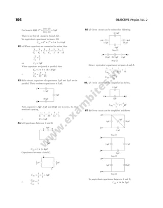 For branch ADB, C′′ =
×
+
=
10 10
10 10
5µF
Their is no flow of charge in branch CD.
So, equivalent capacitance between AB,
C C C
AB = ′ + ′′ = +
5 5 = 10µF
82 (a) When capacitors are connected in series, then
1 1 1 1
1 2 3
C C C C
S
= + + = + +
1
3
1
9
1
18
1 1
2
CS
=
⇒ CS = 2µF
When capacitors are joined is parallel, then
CP = + +
3 9 18 = 30 µF
∴
C
C
S
P
= =
2
30
1
15
83 (b) In circuit, capacitors of capacitance 2 µF and 3 µF are in
parallel. Their resultant capacitance is 5 µF.
Now, capacitor 12 µF, 5 µF and 20 µF are in series. So, their
resultant capacity,
1 1
5
1
20
1
12
1
3
C
= + + =
∴ C = 3µF
84 (a) Capacitance between A and B,
CAB = + =
3 1 4µF
Capacitance between A and C,
CAC = + =
3
2
3
2
3µF
∴
C
C
AB
AC
=
4
3
85 (d) Given circuit can be reduced as following
Hence, equivalent capacitance between A and B,
1 1
12
1
20 3
1
16
CAB
= + +
/
∴ CAB =
240
71
F
86. (d) Given circuit can be simplified as shown,
∴ CPQ = +
1
3
1=
4
3
µF
87 (b) Given circuit can be simplified as follows
So, equivalent capacitance between A and B,
CAB = +
1 1= 2µF
156 OBJECTIVE Physics Vol. 2
A B
8/3 F
µ
4 F
µ
12 F
µ 16 F
µ
Step (1)
Step (2)
A B
12 F
µ 20/3 F
µ 16 F
µ
P Q
1/3 F
µ
1 F
µ
A
B
1 F
µ
1 F
µ
1 F
µ
2 F
µ
A
3
2
µF
C
3
2
µF
3 F
µ
A B
3
3
µF
Step (1)
Step (2)
Step (3)
A
B
1 F
µ 2 F
µ
2 F
µ
A
B
1 F
µ 1 F
µ
P
Q
12 F
µ
20 F
µ
5 F
µ
 