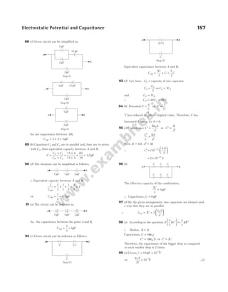 88 (c) Given circuit can be simplified as,
So, net capacitance between AB,
CAB = +
3 2 = 5µF
89 (b) Capacitors C C
1 2
and are in parallel and, they are in series
with C3, then equivalent capacity between A and B,
C
C C
C C
P
P
=
×
+
=
×
+
3
3
15 4
15 4
= =
60
19
32
. µF
90 (d) The situation can be simplified as follows,
∴ Equivalent capacity between A and B,
1 1
2
1
1
1
2
4
2
2
CAB
= + + = =
⇒ CAB = =
1
2
0 5
. µF
91 (a) The circuit can be redrawn as,
So, the capacitance between the point A and B,
CAB = =
3
3
1µF
92 (c) Given circuit can be redrawn as follows,
Equivalent capacitance between A and B,
C
C
C C
AB = + =
2
3
5
3
93 (d) Let, here, C0 = capacity of one capacitor.
C
C
S = 0
7
⇒C CS
0 7
=
and C C
P = 7 0
∴ C C
P S
= 49 = 49 C
94 (b) Potential,V
q
C
= or V
C
∝
1
V has reduced to
1
8
th its original value. Therefore, C has
increased 8 times, i.e. k = 8.
95 (c) Capacitance, C
K A
d
′ =
ε0
or C
K
d
′ ∝
′
∴
′
=
′
C
C
Kd
d
Here, K = 40
. , d d
′ = 2
∴ C′ =






−
(10 )
4.0
2
12
= × −
2 10 F
12
96 (b)
The effective capacity of the combination,
2
3
4
C
= µF
∴ Capacitance, C = 6µF
97 (d) By the given arrangement, two capacitors are formed such
a way that they are in parallel.
∴ C C
A
d
net = =






2 2 0
ε
98 (a) According to the question, 8
4
3
4
3
3 3
π π
r R





 =
∴ Radius, R r
= 2
Capacitance, C r
= 4 0
πε
′ =
C r
4 2
πε0 ⇒ ′ =
C C
2
Therefore, the capacitance of the bigger drop as campared
to each smaller drop is 2 times.
99 (a) Given, C = = −
10 10 5
µF F
⇒
ε0 5
10
A
D
= −
F …(i)
Electrostatic Potential and Capacitance 157
2 /3
C
C
A B
Step (2)
A B
C C C
C C C
C 2 C
C
A B
Step (1)
A B
3 F
µ 3 F
µ 3 F
µ
Step (2)
Step (3)
4 F
µ 12 F
µ
2 F
µ
A B
3 F
µ
2 F
µ
A B
A B
2 F
µ 1 F
µ 2 F
µ
Step (1)
A
B
2 F
µ
2 F
µ
12 F
µ
2 F
µ
 