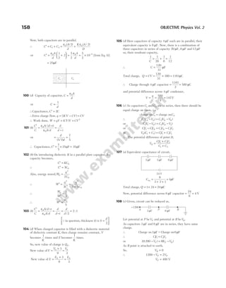 Now, both capacitors are in parallel.
∴ C C C
A
d
K A
D
′ = + = +
1 2
0 0
2 2
ε ε
( / ) ( / )
⇒ C
A
d
A
d
′ = +





 = = × −
ε ε
0 0 5
1
2
2
5
2
5
2
10 [from Eq. (i)]
= 25µF
100 (d) Capacity of capacitor, C
A
d
=
ε0
⇒ C
d
∝
1
∴Capacitance, C C
′ = 2
∴Extra charge flow, q CV CV
= −
( )
2 = CV
∴ Work done, W qV
= = ( )
CV V = CV2
101 (b)
C
C
A d t
A d
d
d t
′
=
−
=
−
ε
ε
0
0
/ ( )
/
⇒ = =
d
d
( / )
5 7
7
5
∴ Capacitance, C′ = × =
7
5
25 F 35 F
µ µ
102 (b) On introducing dielectric K in a parallel plate capacitor, its
capacity becomes,
C KC
′ = 0
∴ C C
′ = 5 0
Also, energy stored,W
q
C
0
2
0
2
=
∴ W
q
C
q
C
′ =
′
=
×
2 2
0
2 2 5
∴
W
W
0 5
1
′
=
∴ W
W
′ = 0
5
103 (b)
C
C
A d t
A d
d
d t
d
d
′
=
−
=
−
= =
ε
ε
0
0 2
2 1
/
/ /
:
Qin question, thickness is
( )
t b
d
=






2
104 (d) When charged capacitor is filled with a dielectric material
of dielectric constant K, then charge remains constant, V
becomes
1
K
times and E becomes
1
K
times.
So, new value of charge is Q0.
New value ofV
V V
=
×
=
0 0
3
9 3
New value of E
E E
=
×
=
0 0
3
9 3
105 (d) Here capacitors of capacity 4 µF each are in parallel, their
equivalent capacity is 8 µF. Now, there is a combination of
three capacitors in series of capacity 20 µF, 8 µF and 12 µF
so, their resultant capacity,
1 1
20
1
8
1
12
C
= + +
∴ C =
120
31
µF
Total charge, Q CV
= = ×
120
31
300 = 1161µC
∴ Charge through 4 µF capacitor =
1161
2
= 580 µC
and potential difference across 4 µF condenser,
V
q
C
= = =
580
4
145V
106 (c) As capacitors C C
1 2
and are in series, then there should be
equal charge on them, i.e.
charge on charge on
C C
1 2
=
∴ C V V C V V
A D D B
1 2
( ) ( )
− = −
or C V V C V V
D D
1 1 2 2
( ) ( )
− = −
or CV CV CV CV
D D
1 1 1 2 2 2
− = −
or V C C CV CV
D ( )
1 2 1 1 2 2
+ = +
∴ The potential difference of point D,
V
CV CV
C C
D =
+
+
1 1 2 2
1 2
107 (a) Equivalent capacitance of circuit,
Ceq =
+ +
=
6
3 2 1
1µF
Total charge, Q = ×
1 24 = 24µC
Now, potential difference across 6 µF capacitor = =
24
6
4 V
108 (c) Given, circuit can be reduced as,
Let potential at P beVP and potential at B beVB.
As capacitors 3 µF and 6 µF are in series, they have same
charge.
∴ Charge on Charge on
3 6
µ µ
F F
=
∴ CV CV
1 1 2 2
=
or 31200 6
( ) ( )
− = −
V V V
P P B
As B point is attached to earth.
So, VB = 0
∴ 1200 2
− =
V V
P P
VP = 400 V
158 OBJECTIVE Physics Vol. 2
2 F
µ 3 F
µ 6 F
µ
24 V
+1200
3 F
µ
A 6 F
µ
P B
C2
C1
 